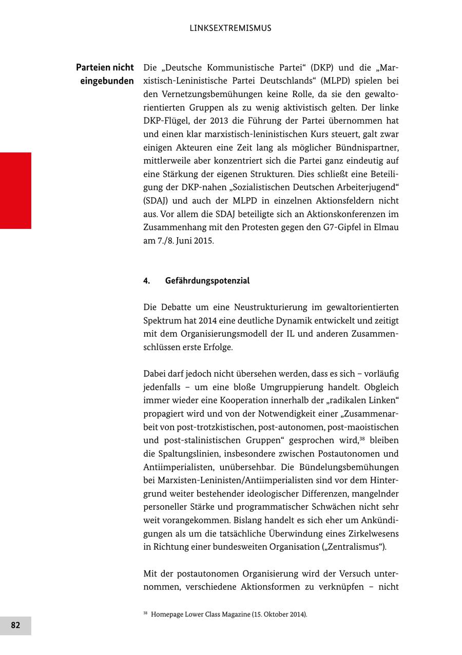 LINKSEXTREMISMUS Parteien nicht Die "Deutsche Kommunistische Partei" (DKP) und die "Mareingebunden xistisch-Leninistische Partei Deutschlands" (MLPD) spielen bei den Vernetzungsbemühungen keine Rolle, da sie den gewaltorientierten Gruppen als zu wenig aktivistisch gelten. Der linke DKP-Flügel, der 2013 die Führung der Partei übernommen hat und einen klar marxistisch-leninistischen Kurs steuert, galt zwar einigen Akteuren eine Zeit lang als möglicher Bündnispartner, mittlerweile aber konzentriert sich die Partei ganz eindeutig auf eine Stärkung der eigenen Strukturen. Dies schließt eine Beteiligung der DKP-nahen "Sozialistischen Deutschen Arbeiterjugend" (SDAJ) und auch der MLPD in einzelnen Aktionsfeldern nicht aus. Vor allem die SDAJ beteiligte sich an Aktionskonferenzen im Zusammenhang mit den Protesten gegen den G7-Gipfel in Elmau am 7./8. Juni 2015. 4. Gefährdungspotenzial Die Debatte um eine Neustrukturierung im gewaltorientierten Spektrum hat 2014 eine deutliche Dynamik entwickelt und zeitigt mit dem Organisierungsmodell der IL und anderen Zusammenschlüssen erste Erfolge. Dabei darf jedoch nicht übersehen werden, dass es sich - vorläufig jedenfalls - um eine bloße Umgruppierung handelt. Obgleich immer wieder eine Kooperation innerhalb der "radikalen Linken" propagiert wird und von der Notwendigkeit einer "Zusammenarbeit von post-trotzkistischen, post-autonomen, post-maoistischen und post-stalinistischen Gruppen" gesprochen wird,38 bleiben die Spaltungslinien, insbesondere zwischen Postautonomen und Antiimperialisten, unübersehbar. Die Bündelungsbemühungen bei Marxisten-Leninisten/Antiimperialisten sind vor dem Hintergrund weiter bestehender ideologischer Differenzen, mangelnder personeller Stärke und programmatischer Schwächen nicht sehr weit vorangekommen. Bislang handelt es sich eher um Ankündigungen als um die tatsächliche Überwindung eines Zirkelwesens in Richtung einer bundesweiten Organisation ("Zentralismus"). Mit der postautonomen Organisierung wird der Versuch unternommen, verschiedene Aktionsformen zu verknüpfen - nicht 38 Homepage Lower Class Magazine (15. Oktober 2014). 82