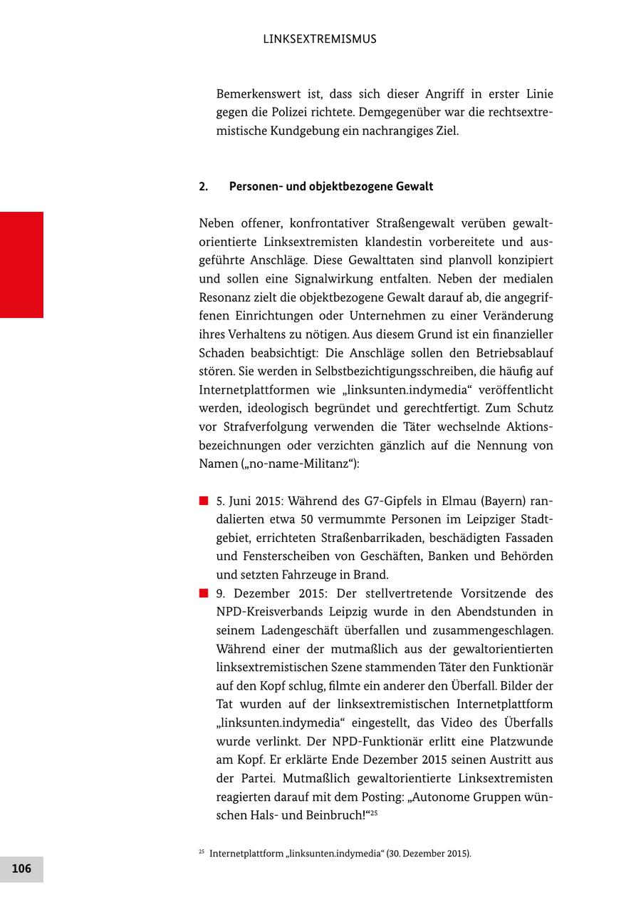LINKSEXTREMISMUS Bemerkenswert ist, dass sich dieser Angriff in erster Linie gegen die Polizei richtete. Demgegenüber war die rechtsextremistische Kundgebung ein nachrangiges Ziel. 2. Personenund objektbezogene Gewalt Neben offener, konfrontativer Straßengewalt verüben gewaltorientierte Linksextremisten klandestin vorbereitete und ausgeführte Anschläge. Diese Gewalttaten sind planvoll konzipiert und sollen eine Signalwirkung entfalten. Neben der medialen Resonanz zielt die objektbezogene Gewalt darauf ab, die angegriffenen Einrichtungen oder Unternehmen zu einer Veränderung ihres Verhaltens zu nötigen. Aus diesem Grund ist ein finanzieller Schaden beabsichtigt: Die Anschläge sollen den Betriebsablauf stören. Sie werden in Selbstbezichtigungsschreiben, die häufig auf Internetplattformen wie "linksunten.indymedia" veröffentlicht werden, ideologisch begründet und gerechtfertigt. Zum Schutz vor Strafverfolgung verwenden die Täter wechselnde Aktionsbezeichnungen oder verzichten gänzlich auf die Nennung von Namen ("no-name-Militanz"): # 5. Juni 2015: Während des G7-Gipfels in Elmau (Bayern) randalierten etwa 50 vermummte Personen im Leipziger Stadtgebiet, errichteten Straßenbarrikaden, beschädigten Fassaden und Fensterscheiben von Geschäften, Banken und Behörden und setzten Fahrzeuge in Brand. # 9. Dezember 2015: Der stellvertretende Vorsitzende des NPD-Kreisverbands Leipzig wurde in den Abendstunden in seinem Ladengeschäft überfallen und zusammengeschlagen. Während einer der mutmaßlich aus der gewaltorientierten linksextremistischen Szene stammenden Täter den Funktionär auf den Kopf schlug, filmte ein anderer den Überfall. Bilder der Tat wurden auf der linksextremistischen Internetplattform "linksunten.indymedia" eingestellt, das Video des Überfalls wurde verlinkt. Der NPD-Funktionär erlitt eine Platzwunde am Kopf. Er erklärte Ende Dezember 2015 seinen Austritt aus der Partei. Mutmaßlich gewaltorientierte Linksextremisten reagierten darauf mit dem Posting: "Autonome Gruppen wünschen Halsund Beinbruch!"25 25 Internetplattform "linksunten.indymedia" (30. Dezember 2015). 106