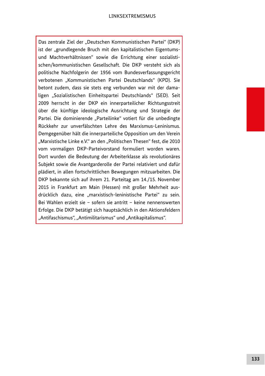 LINKSEXTREMISMUS Das zentrale Ziel der "Deutschen Kommunistischen Partei" (DKP) ist der "grundlegende Bruch mit den kapitalistischen Eigentumsund Machtverhältnissen" sowie die Errichtung einer sozialistischen/kommunistischen Gesellschaft. Die DKP versteht sich als politische Nachfolgerin der 1956 vom Bundesverfassungsgericht verbotenen "Kommunistischen Partei Deutschlands" (KPD). Sie betont zudem, dass sie stets eng verbunden war mit der damaligen "Sozialistischen Einheitspartei Deutschlands" (SED). Seit 2009 herrscht in der DKP ein innerparteilicher Richtungsstreit über die künftige ideologische Ausrichtung und Strategie der Partei. Die dominierende "Parteilinke" votiert für die unbedingte Rückkehr zur unverfälschten Lehre des Marxismus-Leninismus. Demgegenüber hält die innerparteiliche Opposition um den Verein "Marxistische Linke e.V." an den "Politischen Thesen" fest, die 2010 vom vormaligen DKP-Parteivorstand formuliert worden waren. Dort wurden die Bedeutung der Arbeiterklasse als revolutionäres Subjekt sowie die Avantgarderolle der Partei relativiert und dafür plädiert, in allen fortschrittlichen Bewegungen mitzuarbeiten. Die DKP bekannte sich auf ihrem 21. Parteitag am 14./15. November 2015 in Frankfurt am Main (Hessen) mit großer Mehrheit ausdrücklich dazu, eine "marxistisch-leninistische Partei" zu sein. Bei Wahlen erzielt sie - sofern sie antritt - keine nennenswerten Erfolge. Die DKP betätigt sich hauptsächlich in den Aktionsfeldern "Antifaschismus", "Antimilitarismus" und "Antikapitalismus". 133