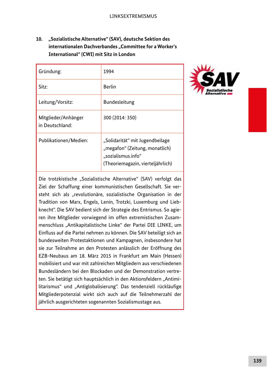 LINKSEXTREMISMUS 10. "Sozialistische Alternative" (SAV), deutsche Sektion des internationalen Dachverbandes "Committee for a Worker's International" (CWI) mit Sitz in London Gründung: 1994 Sitz: Berlin Leitung/Vorsitz: Bundesleitung Mitglieder/Anhänger 300 (2014: 350) in Deutschland: Publikationen/Medien: "Solidarität" mit Jugendbeilage "megafon" (Zeitung, monatlich) "sozialismus.info" (Theoriemagazin, vierteljährlich) Die trotzkistische "Sozialistische Alternative" (SAV) verfolgt das Ziel der Schaffung einer kommunistischen Gesellschaft. Sie versteht sich als "revolutionäre, sozialistische Organisation in der Tradition von Marx, Engels, Lenin, Trotzki, Luxemburg und Liebknecht". Die SAV bedient sich der Strategie des Entrismus. So agieren ihre Mitglieder vorwiegend im offen extremistischen Zusammenschluss "Antikapitalistische Linke" der Partei DIE LINKE, um Einfluss auf die Partei nehmen zu können. Die SAV beteiligt sich an bundesweiten Protestaktionen und Kampagnen, insbesondere hat sie zur Teilnahme an den Protesten anlässlich der Eröffnung des EZB-Neubaus am 18. März 2015 in Frankfurt am Main (Hessen) mobilisiert und war mit zahlreichen Mitgliedern aus verschiedenen Bundesländern bei den Blockaden und der Demonstration vertreten. Sie betätigt sich hauptsächlich in den Aktionsfeldern "Antimilitarismus" und "Antiglobalisierung". Das tendenziell rückläufige Mitgliederpotenzial wirkt sich auch auf die Teilnehmerzahl der jährlich ausgerichteten sogenannten Sozialismustage aus. 139