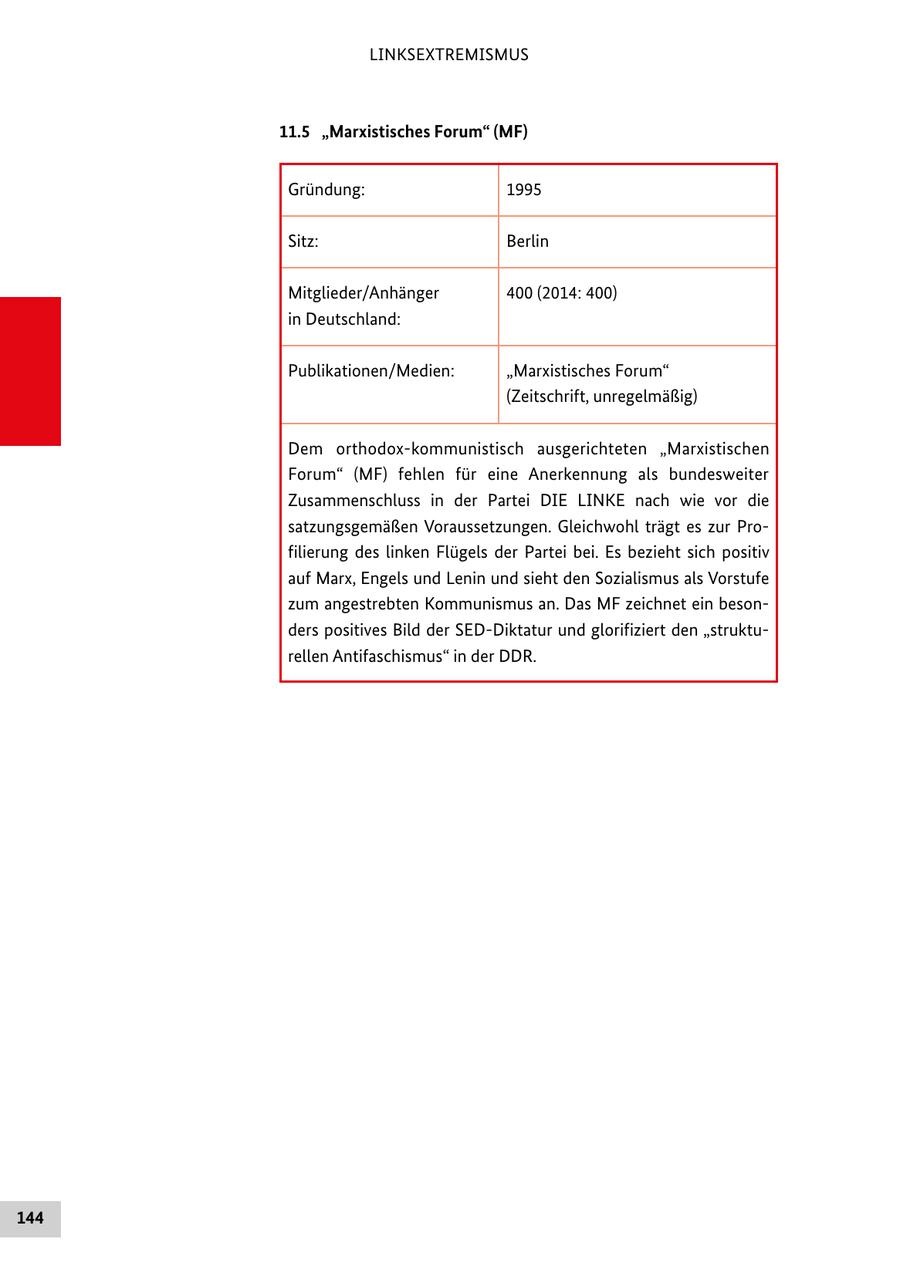 LINKSEXTREMISMUS 11.5 "Marxistisches Forum" (MF) Gründung: 1995 Sitz: Berlin Mitglieder/Anhänger 400 (2014: 400) in Deutschland: Publikationen/Medien: "Marxistisches Forum" (Zeitschrift, unregelmäßig) Dem orthodox-kommunistisch ausgerichteten "Marxistischen Forum" (MF) fehlen für eine Anerkennung als bundesweiter Zusammenschluss in der Partei DIE LINKE nach wie vor die satzungsgemäßen Voraussetzungen. Gleichwohl trägt es zur Profilierung des linken Flügels der Partei bei. Es bezieht sich positiv auf Marx, Engels und Lenin und sieht den Sozialismus als Vorstufe zum angestrebten Kommunismus an. Das MF zeichnet ein besonders positives Bild der SED-Diktatur und glorifiziert den "strukturellen Antifaschismus" in der DDR. 144