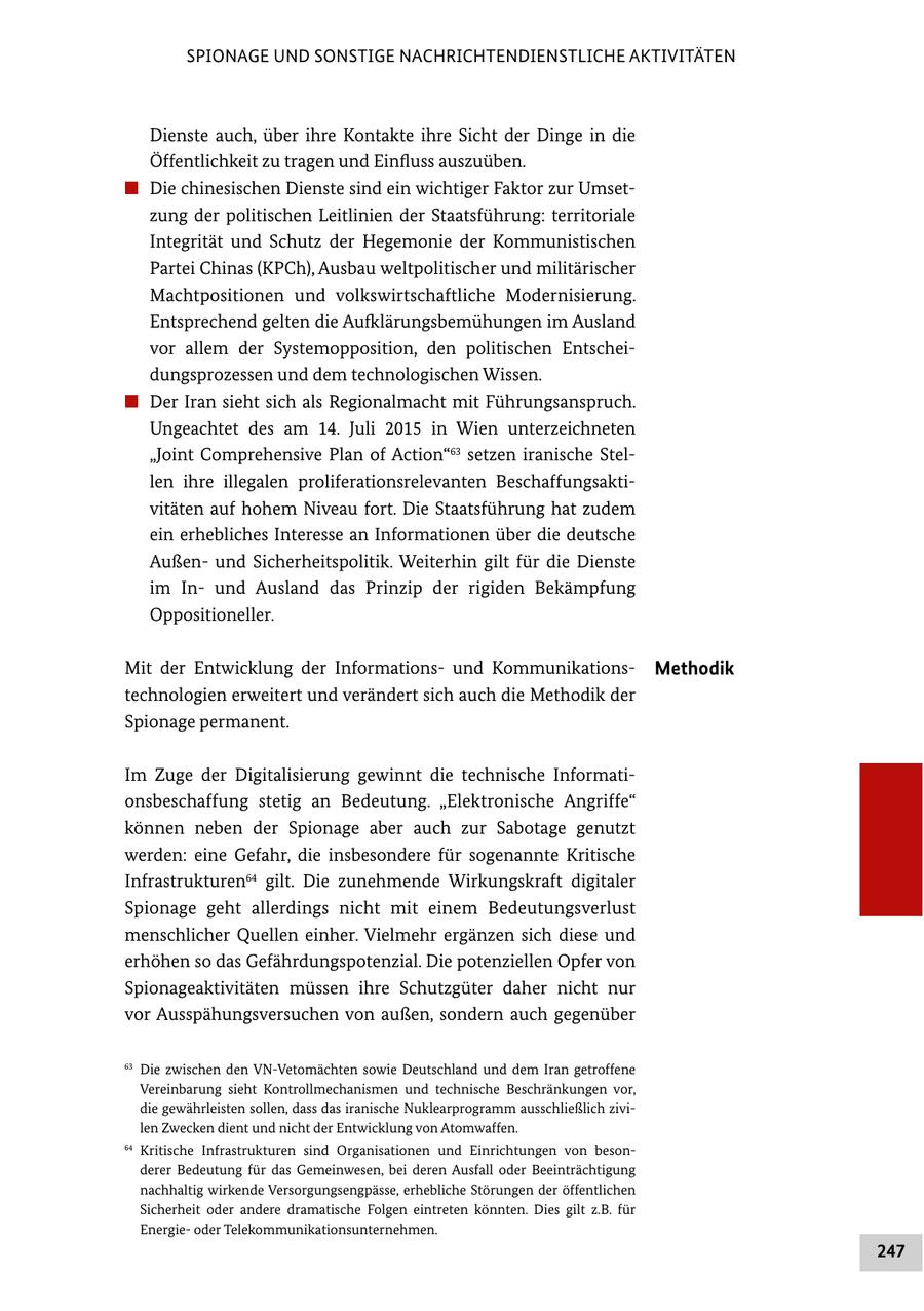 SPIONAGE UND SONSTIGE NACHRICHTENDIENSTLICHE AKTIVITÄTEN Dienste auch, über ihre Kontakte ihre Sicht der Dinge in die Öffentlichkeit zu tragen und Einfluss auszuüben. # Die chinesischen Dienste sind ein wichtiger Faktor zur Umsetzung der politischen Leitlinien der Staatsführung: territoriale Integrität und Schutz der Hegemonie der Kommunistischen Partei Chinas (KPCh), Ausbau weltpolitischer und militärischer Machtpositionen und volkswirtschaftliche Modernisierung. Entsprechend gelten die Aufklärungsbemühungen im Ausland vor allem der Systemopposition, den politischen Entscheidungsprozessen und dem technologischen Wissen. # Der Iran sieht sich als Regionalmacht mit Führungsanspruch. Ungeachtet des am 14. Juli 2015 in Wien unterzeichneten "Joint Comprehensive Plan of Action"63 setzen iranische Stellen ihre illegalen proliferationsrelevanten Beschaffungsaktivitäten auf hohem Niveau fort. Die Staatsführung hat zudem ein erhebliches Interesse an Informationen über die deutsche Außenund Sicherheitspolitik. Weiterhin gilt für die Dienste im Inund Ausland das Prinzip der rigiden Bekämpfung Oppositioneller. Mit der Entwicklung der Informationsund KommunikationsMethodik technologien erweitert und verändert sich auch die Methodik der Spionage permanent. Im Zuge der Digitalisierung gewinnt die technische Informationsbeschaffung stetig an Bedeutung. "Elektronische Angriffe" können neben der Spionage aber auch zur Sabotage genutzt werden: eine Gefahr, die insbesondere für sogenannte Kritische Infrastrukturen64 gilt. Die zunehmende Wirkungskraft digitaler Spionage geht allerdings nicht mit einem Bedeutungsverlust menschlicher Quellen einher. Vielmehr ergänzen sich diese und erhöhen so das Gefährdungspotenzial. Die potenziellen Opfer von Spionageaktivitäten müssen ihre Schutzgüter daher nicht nur vor Ausspähungsversuchen von außen, sondern auch gegenüber 63 Die zwischen den VN-Vetomächten sowie Deutschland und dem Iran getroffene Vereinbarung sieht Kontrollmechanismen und technische Beschränkungen vor, die gewährleisten sollen, dass das iranische Nuklearprogramm ausschließlich zivilen Zwecken dient und nicht der Entwicklung von Atomwaffen. 64 Kritische Infrastrukturen sind Organisationen und Einrichtungen von besonderer Bedeutung für das Gemeinwesen, bei deren Ausfall oder Beeinträchtigung nachhaltig wirkende Versorgungsengpässe, erhebliche Störungen der öffentlichen Sicherheit oder andere dramatische Folgen eintreten könnten. Dies gilt z.B. für Energieoder Telekommunikationsunternehmen. 247