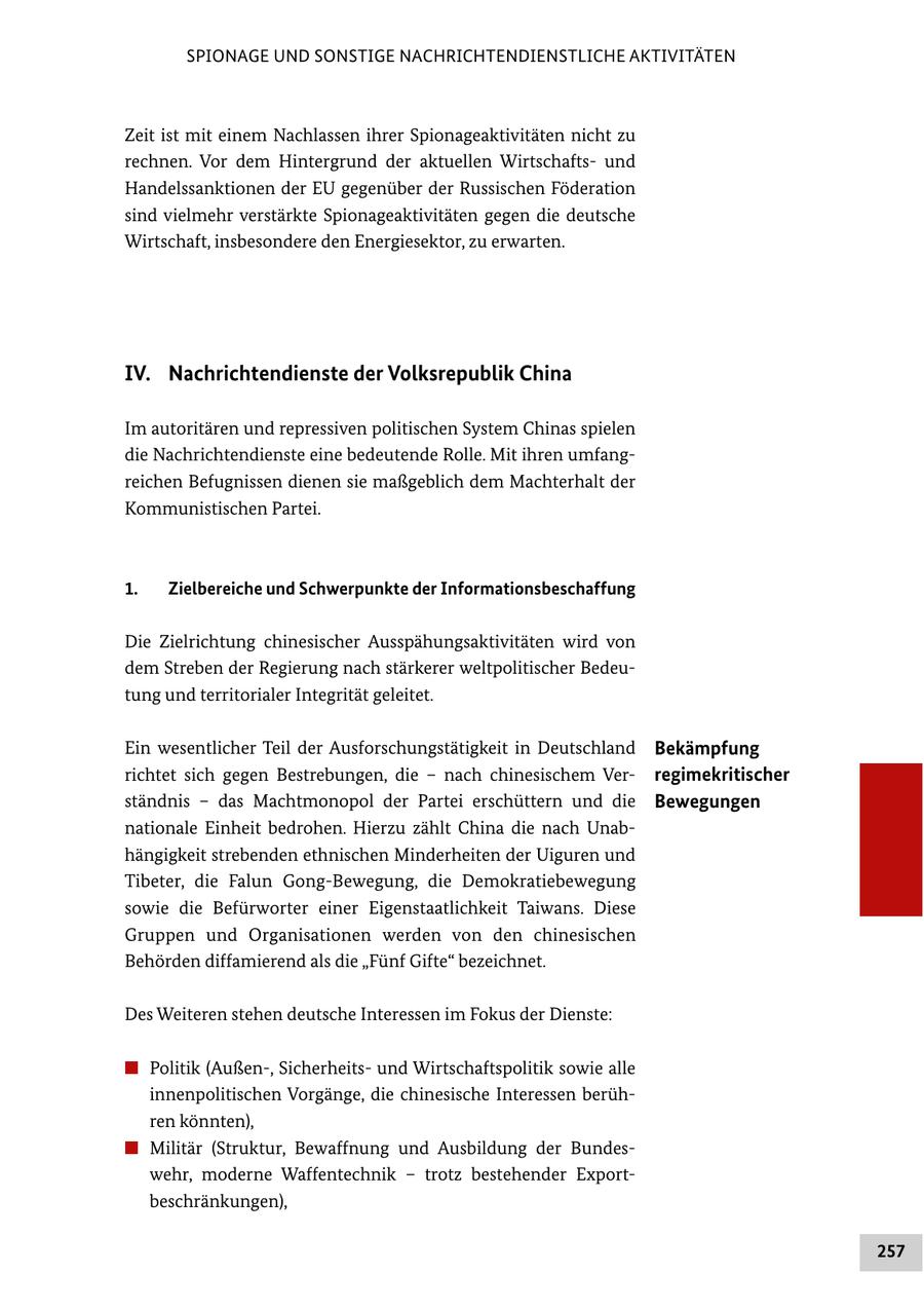 SPIONAGE UND SONSTIGE NACHRICHTENDIENSTLICHE AKTIVITÄTEN Zeit ist mit einem Nachlassen ihrer Spionageaktivitäten nicht zu rechnen. Vor dem Hintergrund der aktuellen Wirtschaftsund Handelssanktionen der EU gegenüber der Russischen Föderation sind vielmehr verstärkte Spionageaktivitäten gegen die deutsche Wirtschaft, insbesondere den Energiesektor, zu erwarten. IV. Nachrichtendienste der Volksrepublik China Im autoritären und repressiven politischen System Chinas spielen die Nachrichtendienste eine bedeutende Rolle. Mit ihren umfangreichen Befugnissen dienen sie maßgeblich dem Machterhalt der Kommunistischen Partei. 1. Zielbereiche und Schwerpunkte der Informationsbeschaffung Die Zielrichtung chinesischer Ausspähungsaktivitäten wird von dem Streben der Regierung nach stärkerer weltpolitischer Bedeutung und territorialer Integrität geleitet. Ein wesentlicher Teil der Ausforschungstätigkeit in Deutschland Bekämpfung richtet sich gegen Bestrebungen, die - nach chinesischem Verregimekritischer ständnis - das Machtmonopol der Partei erschüttern und die Bewegungen nationale Einheit bedrohen. Hierzu zählt China die nach Unabhängigkeit strebenden ethnischen Minderheiten der Uiguren und Tibeter, die Falun Gong-Bewegung, die Demokratiebewegung sowie die Befürworter einer Eigenstaatlichkeit Taiwans. Diese Gruppen und Organisationen werden von den chinesischen Behörden diffamierend als die "Fünf Gifte" bezeichnet. Des Weiteren stehen deutsche Interessen im Fokus der Dienste: # Politik (Außen-, Sicherheitsund Wirtschaftspolitik sowie alle innenpolitischen Vorgänge, die chinesische Interessen berühren könnten), # Militär (Struktur, Bewaffnung und Ausbildung der Bundeswehr, moderne Waffentechnik - trotz bestehender Exportbeschränkungen), 257