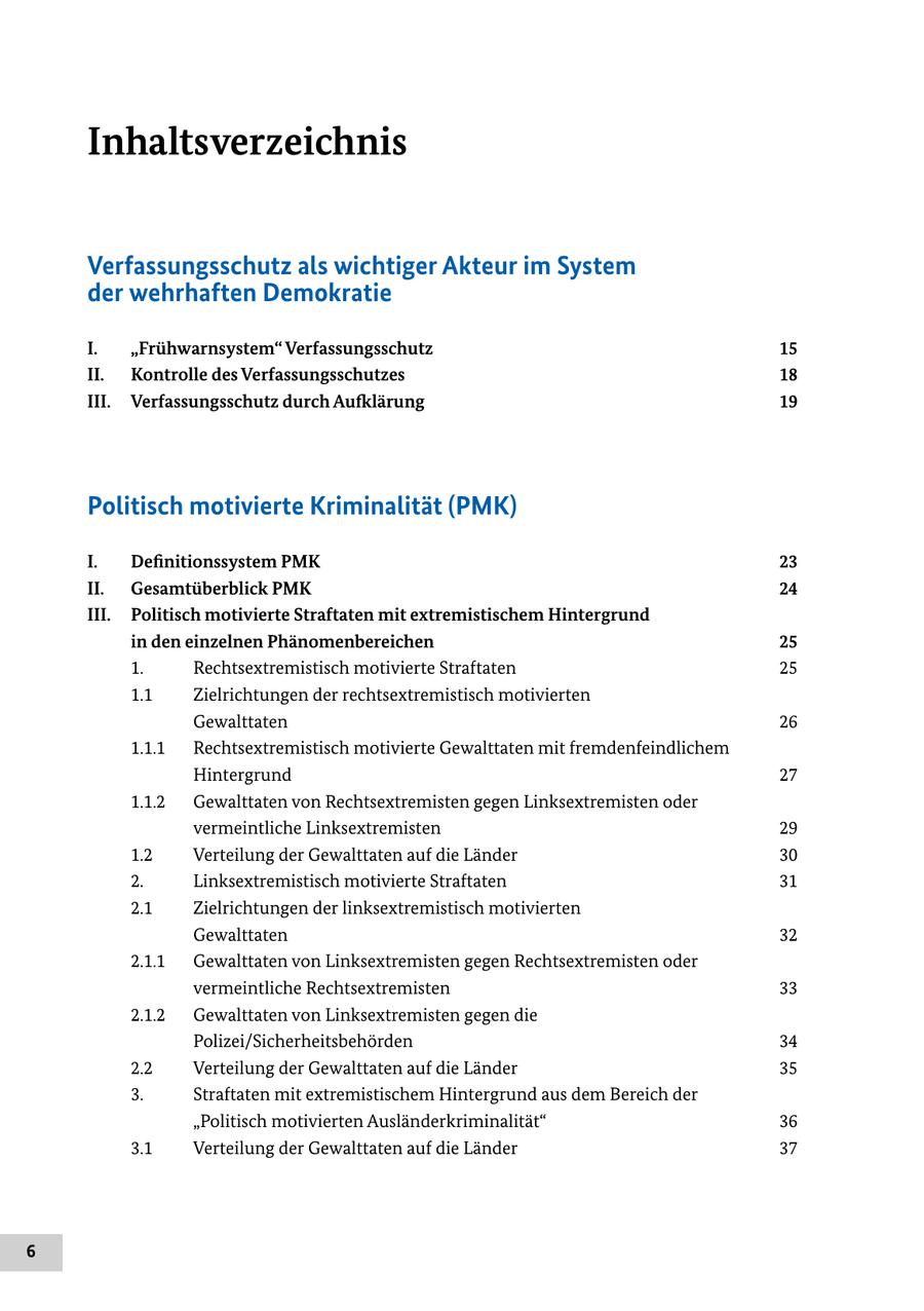 Inhaltsverzeichnis Verfassungsschutz als wichtiger Akteur im System der wehrhaften Demokratie I. "Frühwarnsystem" Verfassungsschutz 15 II. Kontrolle des Verfassungsschutzes 18 III. Verfassungsschutz durch Aufklärung 19 Politisch motivierte Kriminalität (PMK) I. Definitionssystem PMK 23 II. Gesamtüberblick PMK 24 III. Politisch motivierte Straftaten mit extremistischem Hintergrund in den einzelnen Phänomenbereichen 25 1. Rechtsextremistisch motivierte Straftaten 25 1.1 Zielrichtungen der rechtsextremistisch motivierten Gewalttaten 26 1.1.1 Rechtsextremistisch motivierte Gewalttaten mit fremdenfeindlichem Hintergrund 27 1.1.2 Gewalttaten von Rechtsextremisten gegen Linksextremisten oder vermeintliche Linksextremisten 29 1.2 Verteilung der Gewalttaten auf die Länder 30 2. Linksextremistisch motivierte Straftaten 31 2.1 Zielrichtungen der linksextremistisch motivierten Gewalttaten 32 2.1.1 Gewalttaten von Linksextremisten gegen Rechtsextremisten oder vermeintliche Rechtsextremisten 33 2.1.2 Gewalttaten von Linksextremisten gegen die Polizei/Sicherheitsbehörden 34 2.2 Verteilung der Gewalttaten auf die Länder 35 3. Straftaten mit extremistischem Hintergrund aus dem Bereich der "Politisch motivierten Ausländerkriminalität" 36 3.1 Verteilung der Gewalttaten auf die Länder 37 6
