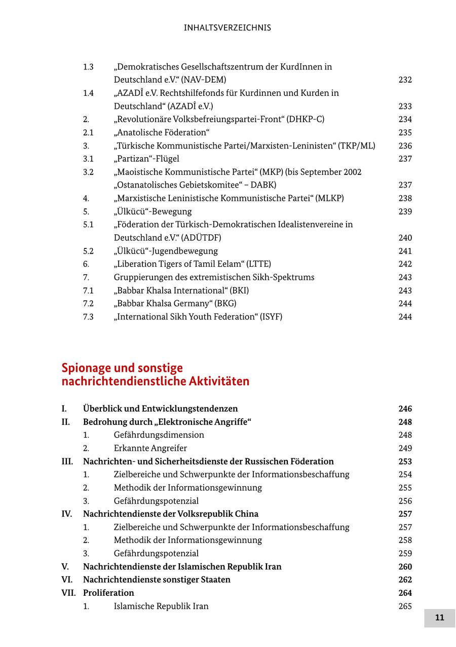 INHALTSVERZEICHNIS 1.3 "Demokratisches Gesellschaftszentrum der KurdInnen in Deutschland e.V." (NAV-DEM) 232 1.4 "AZADI e.V. Rechtshilfefonds für Kurdinnen und Kurden in Deutschland" (AZADI e.V.) 233 2. "Revolutionäre Volksbefreiungspartei-Front" (DHKP-C) 234 2.1 "Anatolische Föderation" 235 3. "Türkische Kommunistische Partei/Marxisten-Leninisten" (TKP/ML) 236 3.1 "Partizan"-Flügel 237 3.2 "Maoistische Kommunistische Partei" (MKP) (bis September 2002 "Ostanatolisches Gebietskomitee" - DABK) 237 4. "Marxistische Leninistische Kommunistische Partei" (MLKP) 238 5. "Ülkücü"-Bewegung 239 5.1 "Föderation der Türkisch-Demokratischen Idealistenvereine in Deutschland e.V." (ADÜTDF) 240 5.2 "Ülkücü"-Jugendbewegung 241 6. "Liberation Tigers of Tamil Eelam" (LTTE) 242 7. Gruppierungen des extremistischen Sikh-Spektrums 243 7.1 "Babbar Khalsa International" (BKI) 243 7.2 "Babbar Khalsa Germany" (BKG) 244 7.3 "International Sikh Youth Federation" (ISYF) 244 Spionage und sonstige nachrichtendienstliche Aktivitäten I. Überblick und Entwicklungstendenzen 246 II. Bedrohung durch "Elektronische Angriffe" 248 1. Gefährdungsdimension 248 2. Erkannte Angreifer 249 III. Nachrichtenund Sicherheitsdienste der Russischen Föderation 253 1. Zielbereiche und Schwerpunkte der Informationsbeschaffung 254 2. Methodik der Informationsgewinnung 255 3. Gefährdungspotenzial 256 IV. Nachrichtendienste der Volksrepublik China 257 1. Zielbereiche und Schwerpunkte der Informationsbeschaffung 257 2. Methodik der Informationsgewinnung 258 3. Gefährdungspotenzial 259 V. Nachrichtendienste der Islamischen Republik Iran 260 VI. Nachrichtendienste sonstiger Staaten 262 VII. Proliferation 264 1. Islamische Republik Iran 265 11