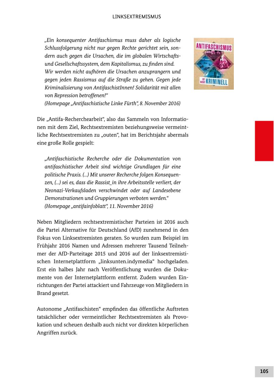 LINKSEXTREMISMUS "Ein konsequenter Antifaschismus muss daher als logische Schlussfolgerung nicht nur gegen Rechte gerichtet sein, son dern auch gegen die Ursachen, die im globalen Wirtschafts und Gesellschaftssystem, dem Kapitalismus, zu finden sind. Wir werden nicht aufhören die Ursachen anzuprangern und gegen jeden Rassismus auf die Straße zu gehen. Gegen jede Kriminalisierung von AntifaschistInnen! Solidarität mit allen von Repression betroffenen!" (Homepage "Antifaschistische Linke Fürth", 8. November 2016) Die "AntifaRecherchearbeit", also das Sammeln von Informatio nen mit dem Ziel, Rechtsextremisten beziehungsweise vermeint liche Rechtsextremisten zu "outen", hat im Berichtsjahr abermals eine große Rolle gespielt: "Antifaschistische Recherche oder die Dokumentation von antifaschistischer Arbeit sind wichtige Grundlagen für eine politische Praxis. (...) Mit unserer Recherche folgen Konsequen zen, (...) sei es, dass die Rassist_in ihre Arbeitsstelle verliert, der NeonaziVerkaufsladen verschwindet oder auf Landesebene Demonstrationen und Gruppierungen verboten werden." (Homepage "antifainfoblatt", 11. November 2016) Neben Mitgliedern rechtsextremistischer Parteien ist 2016 auch die Partei Alternative für Deutschland (AfD) zunehmend in den Fokus von Linksextremisten geraten. So wurden zum Beispiel im Frühjahr 2016 Namen und Adressen mehrerer Tausend Teilneh mer der AfDParteitage 2015 und 2016 auf der linksextremisti schen Internetplattform "linksunten.indymedia" hochgeladen. Erst ein halbes Jahr nach Veröffentlichung wurden die Doku mente von der Internetplattform entfernt. Zudem wurden Ein richtungen der Partei attackiert und Fahrzeuge von Mitgliedern in Brand gesetzt. Autonome "Antifaschisten" empfinden das öffentliche Auftreten tatsächlicher oder vermeintlicher Rechtsextremisten als Provo kation und scheuen deshalb auch nicht vor direkten körperlichen Angriffen zurück. 105