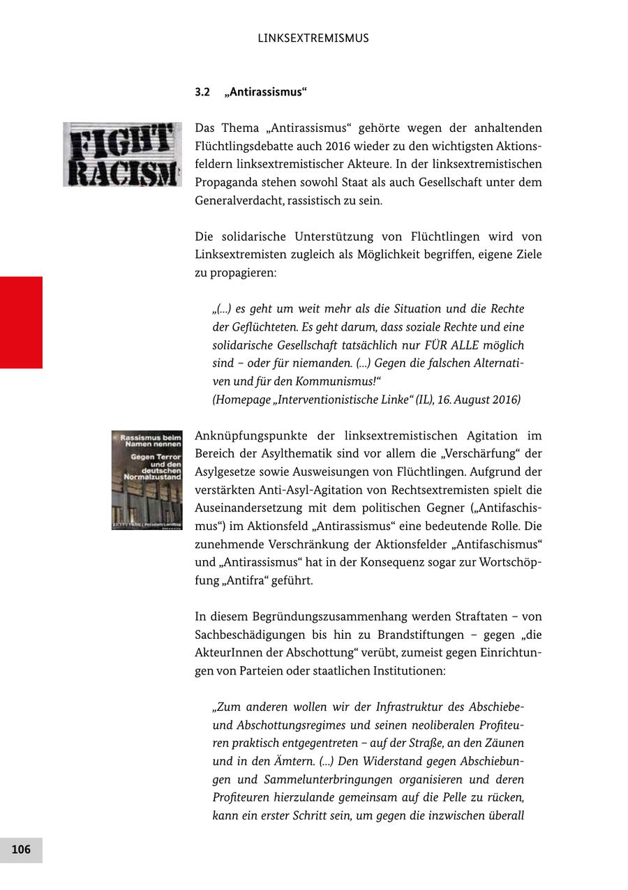 LINKSEXTREMISMUS 3.2 "Antirassismus" Das Thema "Antirassismus" gehörte wegen der anhaltenden Flüchtlingsdebatte auch 2016 wieder zu den wichtigsten Aktions feldern linksextremistischer Akteure. In der linksextremistischen Propaganda stehen sowohl Staat als auch Gesellschaft unter dem Generalverdacht, rassistisch zu sein. Die solidarische Unterstützung von Flüchtlingen wird von Linksextremisten zugleich als Möglichkeit begriffen, eigene Ziele zu propagieren: "(...) es geht um weit mehr als die Situation und die Rechte der Geflüchteten. Es geht darum, dass soziale Rechte und eine solidarische Gesellschaft tatsächlich nur FÜR ALLE möglich sind - oder für niemanden. (...) Gegen die falschen Alternati ven und für den Kommunismus!" (Homepage "Interventionistische Linke" (IL), 16. August 2016) Anknüpfungspunkte der linksextremistischen Agitation im Bereich der Asylthematik sind vor allem die "Verschärfung" der Asylgesetze sowie Ausweisungen von Flüchtlingen. Aufgrund der verstärkten AntiAsylAgitation von Rechtsextremisten spielt die Auseinandersetzung mit dem politischen Gegner ("Antifaschis mus") im Aktionsfeld "Antirassismus" eine bedeutende Rolle. Die zunehmende Verschränkung der Aktionsfelder "Antifaschismus" und "Antirassismus" hat in der Konsequenz sogar zur Wortschöp fung "Antifra" geführt. In diesem Begründungszusammenhang werden Straftaten - von Sachbeschädigungen bis hin zu Brandstiftungen - gegen "die AkteurInnen der Abschottung" verübt, zumeist gegen Einrichtun gen von Parteien oder staatlichen Institutionen: "Zum anderen wollen wir der Infrastruktur des Abschiebe und Abschottungsregimes und seinen neoliberalen Profiteu ren praktisch entgegentreten - auf der Straße, an den Zäunen und in den Ämtern. (...) Den Widerstand gegen Abschiebun gen und Sammelunterbringungen organisieren und deren Profiteuren hierzulande gemeinsam auf die Pelle zu rücken, kann ein erster Schritt sein, um gegen die inzwischen überall 106