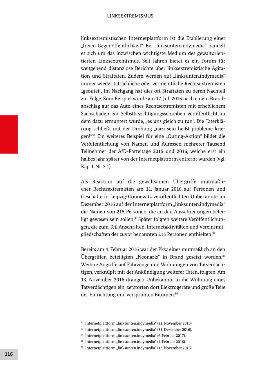 LINKSEXTREMISMUS linksextremistischen Internetplattform ist die Etablierung einer "freien Gegenöffentlichkeit". Bei "linksunten.indymedia" handelt es sich um das inzwischen wichtigste Medium des gewaltorien tierten Linksextremismus. Seit Jahren bietet es ein Forum für weitgehend distanzlose Berichte über linksextremistische Agita tion und Straftaten. Zudem werden auf "linksunten.indymedia" immer wieder tatsächliche oder vermeintliche Rechtsextremisten "geoutet". Im Nachgang hat dies oft Straftaten zu deren Nachteil zur Folge. Zum Beispiel wurde am 17. Juli 2016 nach einem Brand anschlag auf das Auto eines Rechtsextremisten mit erheblichem Sachschaden ein Selbstbezichtigungsschreiben veröffentlicht, in dem dazu ermuntert wurde, "es uns gleich zu tun". Die Taterklä rung schließt mit der Drohung "nazi sein heißt probleme krie gen!"32 Ein weiteres Beispiel für eine "OutingAktion" bildet die Veröffentlichung von Namen und Adressen mehrerer Tausend Teilnehmer der AfDParteitage 2015 und 2016, welche erst ein halbes Jahr später von der Internetplattform entfernt wurden (vgl. Kap. I, Nr. 3.1). Als Reaktion auf die gewaltsamen Übergriffe mutmaßli cher Rechtsextremisten am 11. Januar 2016 auf Personen und Geschäfte in LeipzigConnewitz veröffentlichten Unbekannte im Dezember 2016 auf der Internetplattform "linksunten.indymedia" die Namen von 215 Personen, die an den Ausschreitungen betei ligt gewesen sein sollen.33 Später folgten weitere Veröffentlichun gen, die zum Teil Anschriften, Internetaktivitäten und Vereinsmit gliedschaften der zuvor benannten 215 Personen enthielten.34 Bereits am 4. Februar 2016 war der Pkw eines mutmaßlich an den Übergriffen beteiligten "Neonazis" in Brand gesetzt worden.35 Weitere Angriffe auf Fahrzeuge und Wohnungen von Tatverdäch tigen, verknüpft mit der Ankündigung weiterer Taten, folgten. Am 13. November 2016 drangen Unbekannte in die Wohnung eines Tatverdächtigen ein, zerstörten dort Elektrogeräte und große Teile der Einrichtung und versprühten Bitumen.36 32 Internetplattform "linksunten.indymedia" (22. November 2016). 33 Internetplattform "linksunten.indymedia" (31. Dezember 2016). 34 Internetplattform "linksunten.indymedia" (6. Februar 2017). 35 Internetplattform "linksunten.indymedia" (4. Februar 2016). 36 Internetplattform "linksunten.indymedia" (13. November 2016). 116