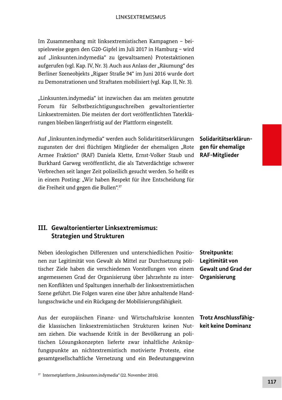 LINKSEXTREMISMUS Im Zusammenhang mit linksextremistischen Kampagnen - bei spielsweise gegen den G20Gipfel im Juli 2017 in Hamburg - wird auf "linksunten.indymedia" zu (gewaltsamen) Protestaktionen aufgerufen (vgl. Kap. IV, Nr. 3). Auch aus Anlass der "Räumung" des Berliner Szeneobjekts "Rigaer Straße 94" im Juni 2016 wurde dort zu Demonstrationen und Straftaten mobilisiert (vgl. Kap. II, Nr. 3). "Linksunten.indymedia" ist inzwischen das am meisten genutzte Forum für Selbstbezichtigungsschreiben gewaltorientierter Linksextremisten. Die meisten der dort veröffentlichten Taterklä rungen bleiben längerfristig auf der Plattform eingestellt. Auf "linksunten.indymedia" werden auch Solidaritätserklärungen Solidaritätserklärun zugunsten der drei flüchtigen Mitglieder der ehemaligen "Rote gen für ehemalige Armee Fraktion" (RAF) Daniela Klette, ErnstVolker Staub und RAFMitglieder Burkhard Garweg veröffentlicht, die als Tatverdächtige schwerer Verbrechen seit langer Zeit polizeilich gesucht werden. So heißt es in einem Posting: "Wir haben Respekt für ihre Entscheidung für die Freiheit und gegen die Bullen".37 III. Gewaltorientierter Linksextremismus: Strategien und Strukturen Neben ideologischen Differenzen und unterschiedlichen Positio Streitpunkte: nen zur Legitimität von Gewalt als Mittel zur Durchsetzung poli Legitimität von tischer Ziele haben die verschiedenen Vorstellungen von einem Gewalt und Grad der angemessenen Grad der Organisierung über Jahrzehnte zu inter Organisierung nen Konflikten und Spaltungen innerhalb der linksextremistischen Szene geführt. Die Folgen waren eine über Jahre anhaltende Hand lungsschwäche und ein Rückgang der Mobilisierungsfähigkeit. Aus der europäischen Finanz und Wirtschaftskrise konnten Trotz Anschlussfähig die klassischen linksextremistischen Strukturen keinen Nut keit keine Dominanz zen ziehen. Die wachsende Kritik in der Bevölkerung an poli tischen Lösungskonzepten lieferte zwar inhaltliche Anknüp fungspunkte an nichtextremistisch motivierte Proteste, eine gesamtgesellschaftliche Vernetzung und ein Bedeutungsgewinn 37 Internetplattform "linksunten.indymedia" (22. November 2016). 117