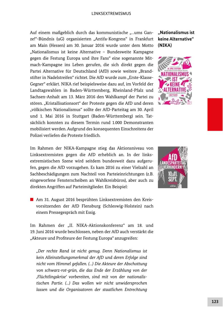 LINKSEXTREMISMUS Auf einem maßgeblich durch das kommunistische "...ums Gan "Nationalismus ist ze!"Bündnis (uG) organisierten "AntifaKongress" in Frankfurt keine Alternative" am Main (Hessen) am 30. Januar 2016 wurde unter dem Motto (NIKA) "Nationalismus ist keine Alternative - Bundesweite Kampagne gegen die Festung Europa und ihre Fans" eine sogenannte Mit machKampagne ins Leben gerufen, die sich direkt gegen die Partei Alternative für Deutschland (AfD) sowie weitere "Brand stifter in Nadelstreifen" richtet. Die AfD wurde zum "ErsteKlasse Gegner" erklärt. NIKA rief beispielsweise dazu auf, im Vorfeld der Landtagswahlen in BadenWürttemberg, RheinlandPfalz und SachsenAnhalt am 13. März 2016 den Wahlkampf der Partei zu stören. "Kristallisationsort" der Proteste gegen die AfD und deren "völkischen Nationalismus" sollte der AfDParteitag am 30. April und 1. Mai 2016 in Stuttgart (BadenWürttemberg) sein. Tat sächlich konnten zu diesem Termin rund 1.000 Demonstranten mobilisiert werden. Aufgrund des konsequenten Einschreitens der Polizei verliefen die Proteste friedlich. Im Rahmen der NIKAKampagne stieg das Aktionsniveau von Linksextremisten gegen die AfD erheblich an. In der links extremistischen Szene wird seitdem bundesweit dazu aufgeru fen, gegen die AfD vorzugehen. Es kam 2016 zu einer Vielzahl an Sachbeschädigungen zum Nachteil von Parteieinrichtungen (z.B. eingeworfene Fensterscheiben an Wahlkreisbüros), aber auch zu direkten Angriffen auf Parteimitglieder. Ein Beispiel: # Am 31. August 2016 besprühten Linksextremisten den Kreis vorsitzenden der AfD Flensburg (SchleswigHolstein) nach einem Pressegespräch mit Essig. Im Rahmen der "II. NIKAAktionskonferenz" am 18. und 19. Juni 2016 wurde beschlossen, neben der AfD auch verstärkt die "Akteure und Profiteure der Festung Europa" anzugreifen: "Der rechte Rand ist nicht genug. Denn Nationalismus ist kein Alleinstellungsmerkmal der AfD und deren Erfolge sind nicht vom Himmel gefallen. (...) Die Akteure der Abschottung von schwarzrotgrün, die das Ende der Erzählung von der 'Flüchtlingskrise' vorbereiten, sind mit von der nationalis tischen Partie. (...) Das wollen wir nicht unwidersprochen lassen und die Organisatoren der staatlichen Entrechtung 123