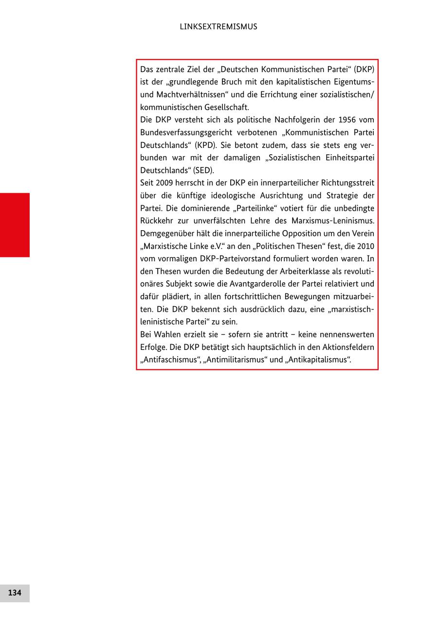 LINKSEXTREMISMUS Das zentrale Ziel der "Deutschen Kommunistischen Partei" (DKP) ist der "grundlegende Bruch mit den kapitalistischen Eigentumsund Machtverhältnissen" und die Errichtung einer sozialistischen/ kommunistischen Gesellschaft. Die DKP versteht sich als politische Nachfolgerin der 1956 vom Bundesverfassungsgericht verbotenen "Kommunistischen Partei Deutschlands" (KPD). Sie betont zudem, dass sie stets eng verbunden war mit der damaligen "Sozialistischen Einheitspartei Deutschlands" (SED). Seit 2009 herrscht in der DKP ein innerparteilicher Richtungsstreit über die künftige ideologische Ausrichtung und Strategie der Partei. Die dominierende "Parteilinke" votiert für die unbedingte Rückkehr zur unverfälschten Lehre des Marxismus-Leninismus. Demgegenüber hält die innerparteiliche Opposition um den Verein "Marxistische Linke e.V." an den "Politischen Thesen" fest, die 2010 vom vormaligen DKP-Parteivorstand formuliert worden waren. In den Thesen wurden die Bedeutung der Arbeiterklasse als revolutionäres Subjekt sowie die Avantgarderolle der Partei relativiert und dafür plädiert, in allen fortschrittlichen Bewegungen mitzuarbeiten. Die DKP bekennt sich ausdrücklich dazu, eine "marxistischleninistische Partei" zu sein. Bei Wahlen erzielt sie - sofern sie antritt - keine nennenswerten Erfolge. Die DKP betätigt sich hauptsächlich in den Aktionsfeldern "Antifaschismus", "Antimilitarismus" und "Antikapitalismus". 134