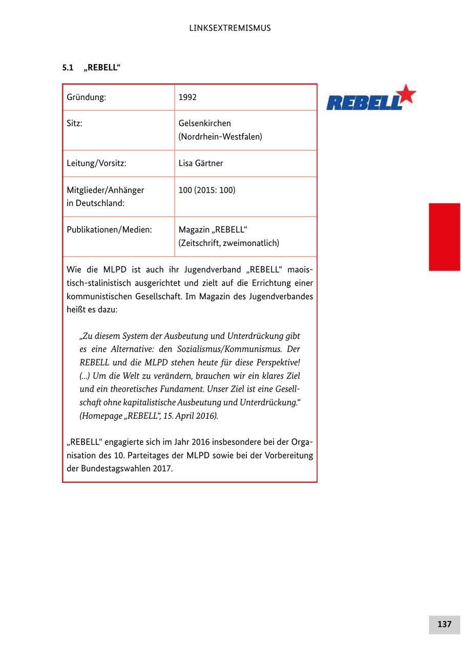 LINKSEXTREMISMUS 5.1 "REBELL" Gründung: 1992 Sitz: Gelsenkirchen (Nordrhein-Westfalen) Leitung/Vorsitz: Lisa Gärtner Mitglieder/Anhänger 100 (2015: 100) in Deutschland: Publikationen/Medien: Magazin "REBELL" (Zeitschrift, zweimonatlich) Wie die MLPD ist auch ihr Jugendverband "REBELL" maoistisch-stalinistisch ausgerichtet und zielt auf die Errichtung einer kommunistischen Gesellschaft. Im Magazin des Jugendverbandes heißt es dazu: "Zu diesem System der Ausbeutung und Unterdrückung gibt es eine Alternative: den Sozialismus/Kommunismus. Der REBELL und die MLPD stehen heute für diese Perspektive! (...) Um die Welt zu verändern, brauchen wir ein klares Ziel und ein theoretisches Fundament. Unser Ziel ist eine Gesell schaft ohne kapitalistische Ausbeutung und Unterdrückung." (Homepage "REBELL", 15. April 2016). "REBELL" engagierte sich im Jahr 2016 insbesondere bei der Organisation des 10. Parteitages der MLPD sowie bei der Vorbereitung der Bundestagswahlen 2017. 137
