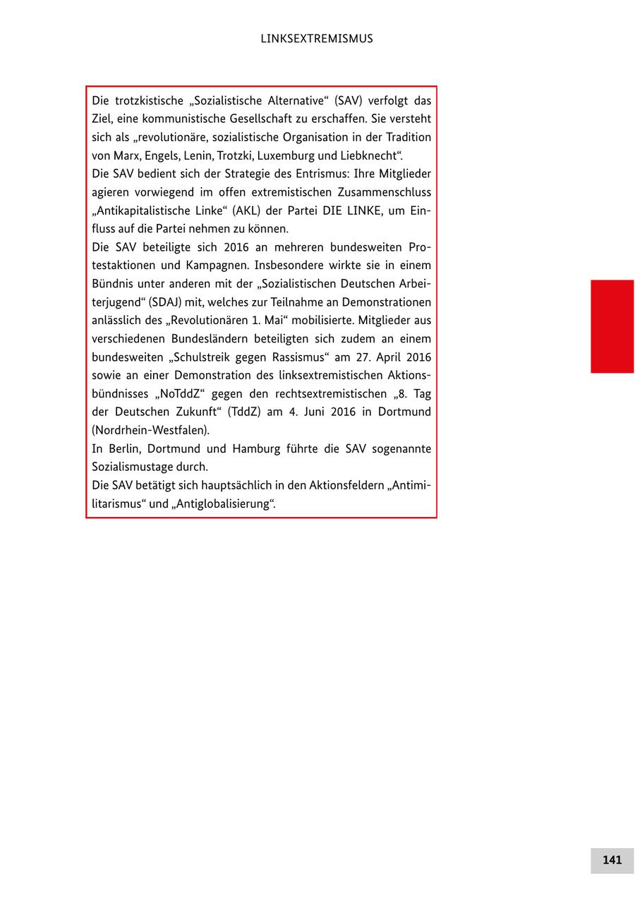 LINKSEXTREMISMUS Die trotzkistische "Sozialistische Alternative" (SAV) verfolgt das Ziel, eine kommunistische Gesellschaft zu erschaffen. Sie versteht sich als "revolutionäre, sozialistische Organisation in der Tradition von Marx, Engels, Lenin, Trotzki, Luxemburg und Liebknecht". Die SAV bedient sich der Strategie des Entrismus: Ihre Mitglieder agieren vorwiegend im offen extremistischen Zusammenschluss "Antikapitalistische Linke" (AKL) der Partei DIE LINKE, um Einfluss auf die Partei nehmen zu können. Die SAV beteiligte sich 2016 an mehreren bundesweiten Protestaktionen und Kampagnen. Insbesondere wirkte sie in einem Bündnis unter anderen mit der "Sozialistischen Deutschen Arbeiterjugend" (SDAJ) mit, welches zur Teilnahme an Demonstrationen anlässlich des "Revolutionären 1. Mai" mobilisierte. Mitglieder aus verschiedenen Bundesländern beteiligten sich zudem an einem bundesweiten "Schulstreik gegen Rassismus" am 27. April 2016 sowie an einer Demonstration des linksextremistischen Aktionsbündnisses "NoTddZ" gegen den rechtsextremistischen "8. Tag der Deutschen Zukunft" (TddZ) am 4. Juni 2016 in Dortmund (Nordrhein-Westfalen). In Berlin, Dortmund und Hamburg führte die SAV sogenannte Sozialismustage durch. Die SAV betätigt sich hauptsächlich in den Aktionsfeldern "Antimilitarismus" und "Antiglobalisierung". 141