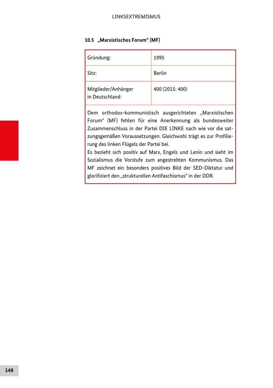 LINKSEXTREMISMUS 10.5 "Marxistisches Forum" (MF) Gründung: 1995 Sitz: Berlin Mitglieder/Anhänger 400 (2015: 400) in Deutschland: Dem orthodox-kommunistisch ausgerichteten "Marxistischen Forum" (MF) fehlen für eine Anerkennung als bundesweiter Zusammenschluss in der Partei DIE LINKE nach wie vor die satzungsgemäßen Voraussetzungen. Gleichwohl trägt es zur Profilierung des linken Flügels der Partei bei. Es bezieht sich positiv auf Marx, Engels und Lenin und sieht im Sozialismus die Vorstufe zum angestrebten Kommunismus. Das MF zeichnet ein besonders positives Bild der SED-Diktatur und glorifiziert den "strukturellen Antifaschismus" in der DDR. 148