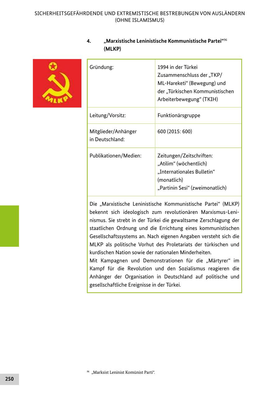 SICHERHEITSGEFÄHRDENDE UND EXTREMISTISCHE BESTREBUNGEN VON AUSLÄNDERN (OHNE ISLAMISMUS) 4. "Marxistische Leninistische Kommunistische Partei"96 (MLKP) Gründung: 1994 in der Türkei Zusammenschluss der "TKP/ ML-Hareketi" (Bewegung) und der "Türkischen Kommunistischen Arbeiterbewegung" (TKIH) Leitung/Vorsitz: Funktionärsgruppe Mitglieder/Anhänger 600 (2015: 600) in Deutschland: Publikationen/Medien: Zeitungen/Zeitschriften: "Atilim" (wöchentlich) "Internationales Bulletin" (monatlich) "Partinin Sesi" (zweimonatlich) Die "Marxistische Leninistische Kommunistische Partei" (MLKP) bekennt sich ideologisch zum revolutionären Marxismus-Leninismus. Sie strebt in der Türkei die gewaltsame Zerschlagung der staatlichen Ordnung und die Errichtung eines kommunistischen Gesellschaftssystems an. Nach eigenen Angaben versteht sich die MLKP als politische Vorhut des Proletariats der türkischen und kurdischen Nation sowie der nationalen Minderheiten. Mit Kampagnen und Demonstrationen für die "Märtyrer" im Kampf für die Revolution und den Sozialismus reagieren die Anhänger der Organisation in Deutschland auf politische und gesellschaftliche Ereignisse in der Türkei. 96 "Marksist Leninist Komünist Parti". 250