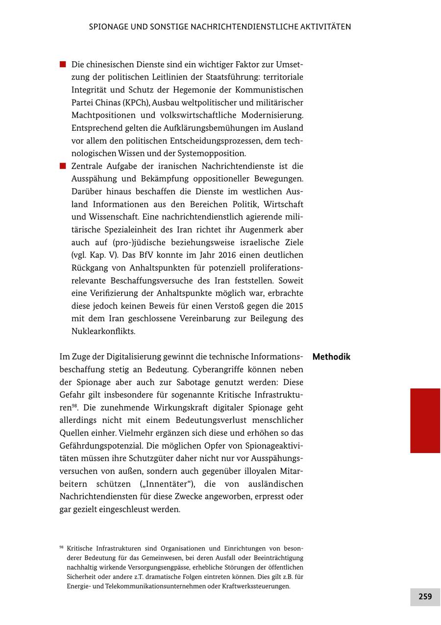 SPIONAGE UND SONSTIGE NACHRICHTENDIENSTLICHE AKTIVITÄTEN # Die chinesischen Dienste sind ein wichtiger Faktor zur Umset zung der politischen Leitlinien der Staatsführung: territoriale Integrität und Schutz der Hegemonie der Kommunistischen Partei Chinas (KPCh), Ausbau weltpolitischer und militärischer Machtpositionen und volkswirtschaftliche Modernisierung. Entsprechend gelten die Aufklärungsbemühungen im Ausland vor allem den politischen Entscheidungsprozessen, dem tech nologischen Wissen und der Systemopposition. # Zentrale Aufgabe der iranischen Nachrichtendienste ist die Ausspähung und Bekämpfung oppositioneller Bewegungen. Darüber hinaus beschaffen die Dienste im westlichen Aus land Informationen aus den Bereichen Politik, Wirtschaft und Wissenschaft. Eine nachrichtendienstlich agierende mili tärische Spezialeinheit des Iran richtet ihr Augenmerk aber auch auf (pro)jüdische beziehungsweise israelische Ziele (vgl. Kap. V). Das BfV konnte im Jahr 2016 einen deutlichen Rückgang von Anhaltspunkten für potenziell proliferations relevante Beschaffungsversuche des Iran feststellen. Soweit eine Verifizierung der Anhaltspunkte möglich war, erbrachte diese jedoch keinen Beweis für einen Verstoß gegen die 2015 mit dem Iran geschlossene Vereinbarung zur Beilegung des Nuklearkonflikts. Im Zuge der Digitalisierung gewinnt die technische Informations Methodik beschaffung stetig an Bedeutung. Cyberangriffe können neben der Spionage aber auch zur Sabotage genutzt werden: Diese Gefahr gilt insbesondere für sogenannte Kritische Infrastruktu ren98. Die zunehmende Wirkungskraft digitaler Spionage geht allerdings nicht mit einem Bedeutungsverlust menschlicher Quellen einher. Vielmehr ergänzen sich diese und erhöhen so das Gefährdungspotenzial. Die möglichen Opfer von Spionageaktivi täten müssen ihre Schutzgüter daher nicht nur vor Ausspähungs versuchen von außen, sondern auch gegenüber illoyalen Mitar beitern schützen ("Innentäter"), die von ausländischen Nachrichtendiensten für diese Zwecke angeworben, erpresst oder gar gezielt eingeschleust werden. 98 Kritische Infrastrukturen sind Organisationen und Einrichtungen von beson derer Bedeutung für das Gemeinwesen, bei deren Ausfall oder Beeinträchtigung nachhaltig wirkende Versorgungsengpässe, erhebliche Störungen der öffentlichen Sicherheit oder andere z.T. dramatische Folgen eintreten können. Dies gilt z.B. für Energie und Telekommunikationsunternehmen oder Kraftwerkssteuerungen. 259