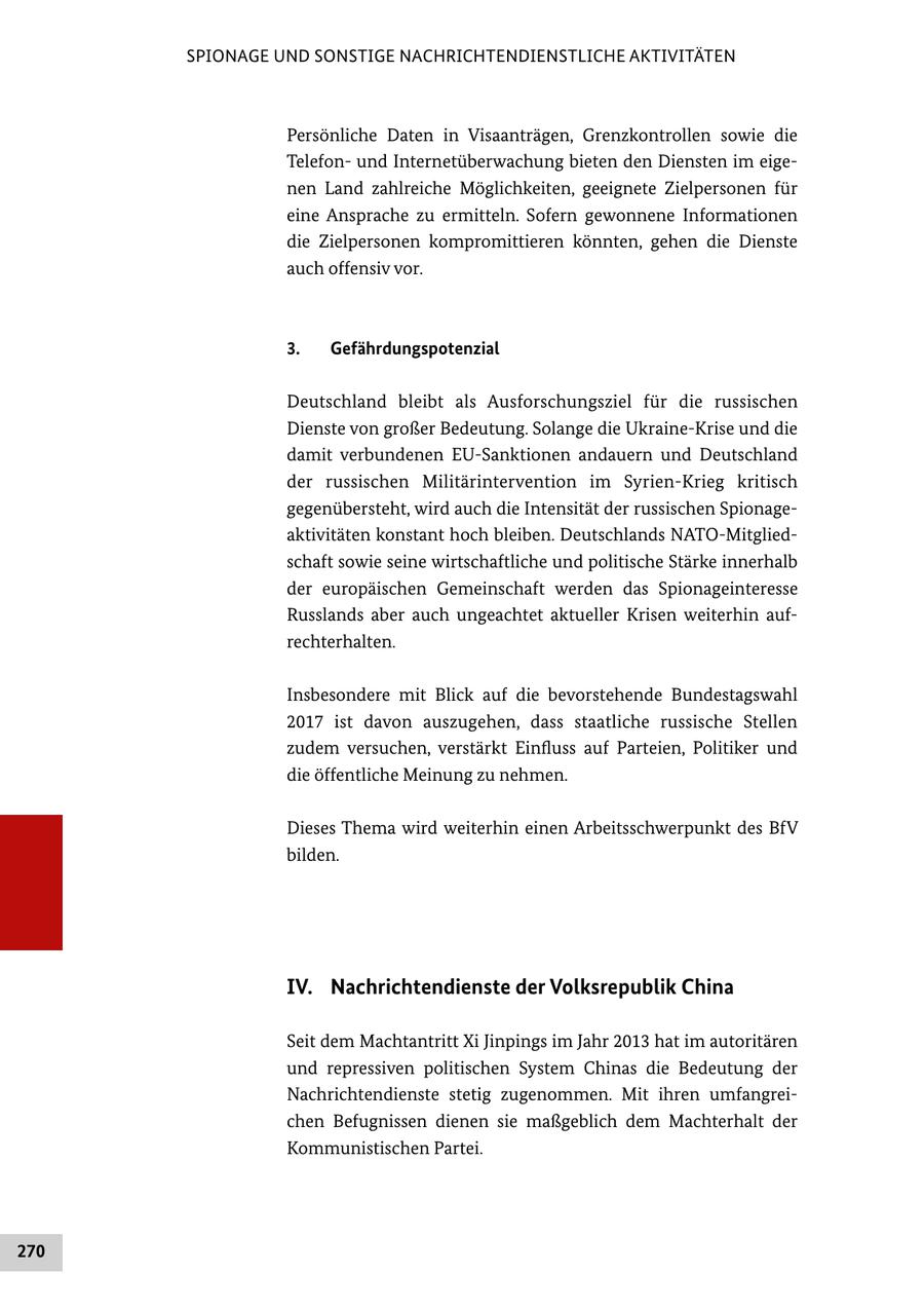 SPIONAGE UND SONSTIGE NACHRICHTENDIENSTLICHE AKTIVITÄTEN Persönliche Daten in Visaanträgen, Grenzkontrollen sowie die Telefon und Internetüberwachung bieten den Diensten im eige nen Land zahlreiche Möglichkeiten, geeignete Zielpersonen für eine Ansprache zu ermitteln. Sofern gewonnene Informationen die Zielpersonen kompromittieren könnten, gehen die Dienste auch offensiv vor. 3. Gefährdungspotenzial Deutschland bleibt als Ausforschungsziel für die russischen Dienste von großer Bedeutung. Solange die UkraineKrise und die damit verbundenen EUSanktionen andauern und Deutschland der russischen Militärintervention im SyrienKrieg kritisch gegenübersteht, wird auch die Intensität der russischen Spionage aktivitäten konstant hoch bleiben. Deutschlands NATOMitglied schaft sowie seine wirtschaftliche und politische Stärke innerhalb der europäischen Gemeinschaft werden das Spionageinteresse Russlands aber auch ungeachtet aktueller Krisen weiterhin auf rechterhalten. Insbesondere mit Blick auf die bevorstehende Bundestagswahl 2017 ist davon auszugehen, dass staatliche russische Stellen zudem versuchen, verstärkt Einfluss auf Parteien, Politiker und die öffentliche Meinung zu nehmen. Dieses Thema wird weiterhin einen Arbeitsschwerpunkt des BfV bilden. IV. Nachrichtendienste der Volksrepublik China Seit dem Machtantritt Xi Jinpings im Jahr 2013 hat im autoritären und repressiven politischen System Chinas die Bedeutung der Nachrichtendienste stetig zugenommen. Mit ihren umfangrei chen Befugnissen dienen sie maßgeblich dem Machterhalt der Kommunistischen Partei. 270