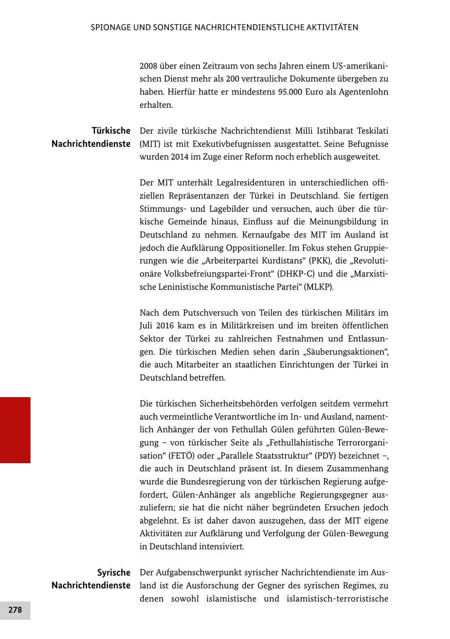 SPIONAGE UND SONSTIGE NACHRICHTENDIENSTLICHE AKTIVITÄTEN 2008 über einen Zeitraum von sechs Jahren einem USamerikani schen Dienst mehr als 200 vertrauliche Dokumente übergeben zu haben. Hierfür hatte er mindestens 95.000 Euro als Agentenlohn erhalten. Türkische Der zivile türkische Nachrichtendienst Milli Istihbarat Teskilati Nachrichtendienste (MIT) ist mit Exekutivbefugnissen ausgestattet. Seine Befugnisse wurden 2014 im Zuge einer Reform noch erheblich ausgeweitet. Der MIT unterhält Legalresidenturen in unterschiedlichen offi ziellen Repräsentanzen der Türkei in Deutschland. Sie fertigen Stimmungs und Lagebilder und versuchen, auch über die tür kische Gemeinde hinaus, Einfluss auf die Meinungsbildung in Deutschland zu nehmen. Kernaufgabe des MIT im Ausland ist jedoch die Aufklärung Oppositioneller. Im Fokus stehen Gruppie rungen wie die "Arbeiterpartei Kurdistans" (PKK), die "Revoluti onäre VolksbefreiungsparteiFront" (DHKPC) und die "Marxisti sche Leninistische Kommunistische Partei" (MLKP). Nach dem Putschversuch von Teilen des türkischen Militärs im Juli 2016 kam es in Militärkreisen und im breiten öffentlichen Sektor der Türkei zu zahlreichen Festnahmen und Entlassun gen. Die türkischen Medien sehen darin "Säuberungsaktionen", die auch Mitarbeiter an staatlichen Einrichtungen der Türkei in Deutschland betreffen. Die türkischen Sicherheitsbehörden verfolgen seitdem vermehrt auch vermeintliche Verantwortliche im In und Ausland, nament lich Anhänger der von Fethullah Gülen geführten GülenBewe gung - von türkischer Seite als "Fethullahistische Terrororgani sation" (FETÖ) oder "Parallele Staatsstruktur" (PDY) bezeichnet -, die auch in Deutschland präsent ist. In diesem Zusammenhang wurde die Bundesregierung von der türkischen Regierung aufge fordert, GülenAnhänger als angebliche Regierungsgegner aus zuliefern; sie hat die nicht näher begründeten Ersuchen jedoch abgelehnt. Es ist daher davon auszugehen, dass der MIT eigene Aktivitäten zur Aufklärung und Verfolgung der GülenBewegung in Deutschland intensiviert. Syrische Der Aufgabenschwerpunkt syrischer Nachrichtendienste im Aus Nachrichtendienste land ist die Ausforschung der Gegner des syrischen Regimes, zu denen sowohl islamistische und islamistischterroristische 278