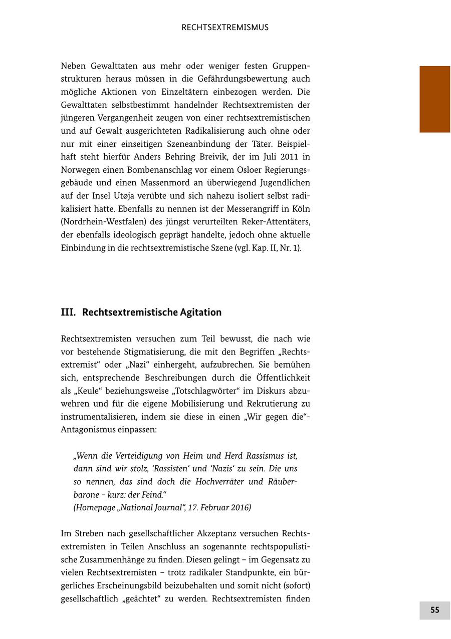 RECHTSEXTREMISMUS Neben Gewalttaten aus mehr oder weniger festen Gruppen strukturen heraus müssen in die Gefährdungsbewertung auch mögliche Aktionen von Einzeltätern einbezogen werden. Die Gewalttaten selbstbestimmt handelnder Rechtsextremisten der jüngeren Vergangenheit zeugen von einer rechtsextremistischen und auf Gewalt ausgerichteten Radikalisierung auch ohne oder nur mit einer einseitigen Szeneanbindung der Täter. Beispiel haft steht hierfür Anders Behring Breivik, der im Juli 2011 in Norwegen einen Bombenanschlag vor einem Osloer Regierungs gebäude und einen Massenmord an überwiegend Jugendlichen auf der Insel Utoja verübte und sich nahezu isoliert selbst radi kalisiert hatte. Ebenfalls zu nennen ist der Messerangriff in Köln (NordrheinWestfalen) des jüngst verurteilten RekerAttentäters, der ebenfalls ideologisch geprägt handelte, jedoch ohne aktuelle Einbindung in die rechtsextremistische Szene (vgl. Kap. II, Nr. 1). III. Rechtsextremistische Agitation Rechtsextremisten versuchen zum Teil bewusst, die nach wie vor bestehende Stigmatisierung, die mit den Begriffen "Rechts extremist" oder "Nazi" einhergeht, aufzubrechen. Sie bemühen sich, entsprechende Beschreibungen durch die Öffentlichkeit als "Keule" beziehungsweise "Totschlagwörter" im Diskurs abzu wehren und für die eigene Mobilisierung und Rekrutierung zu instrumentalisieren, indem sie diese in einen "Wir gegen die" Antagonismus einpassen: "Wenn die Verteidigung von Heim und Herd Rassismus ist, dann sind wir stolz, 'Rassisten' und 'Nazis' zu sein. Die uns so nennen, das sind doch die Hochverräter und Räuber barone - kurz: der Feind." (Homepage "National Journal", 17. Februar 2016) Im Streben nach gesellschaftlicher Akzeptanz versuchen Rechts extremisten in Teilen Anschluss an sogenannte rechtspopulisti sche Zusammenhänge zu finden. Diesen gelingt - im Gegensatz zu vielen Rechtsextremisten - trotz radikaler Standpunkte, ein bür gerliches Erscheinungsbild beizubehalten und somit nicht (sofort) gesellschaftlich "geächtet" zu werden. Rechtsextremisten finden 55
