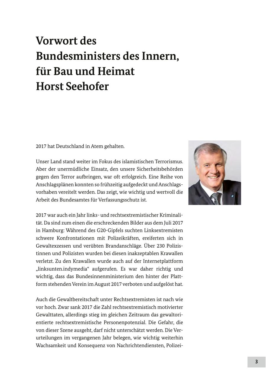 Vorwort des Bundesministers des Innern, für Bau und Heimat Horst Seehofer 2017 hat Deutschland in Atem gehalten. Unser Land stand weiter im Fokus des islamistischen Terrorismus. Aber der unermüdliche Einsatz, den unsere Sicherheitsbehörden gegen den Terror aufbringen, war oft erfolgreich. Eine Reihe von Anschlagsplänen konnten so frühzeitig aufgedeckt und Anschlagsvorhaben vereitelt werden. Das zeigt, wie wichtig und wertvoll die Arbeit des Bundesamtes für Verfassungsschutz ist. 2017 war auch ein Jahr linksund rechtsextremistischer Kriminalität. Da sind zum einen die erschreckenden Bilder aus dem Juli 2017 in Hamburg: Während des G20-Gipfels suchten Linksextremisten schwere Konfrontationen mit Polizeikräften, ereiferten sich in Gewaltexzessen und verübten Brandanschläge. Über 230 Polizistinnen und Polizisten wurden bei diesen inakzeptablen Krawallen verletzt. Zu den Krawallen wurde auch auf der Internetplattform "linksunten.indymedia" aufgerufen. Es war daher richtig und wichtig, dass das Bundesinnenministerium den hinter der Plattform stehenden Verein im August 2017 verboten und aufgelöst hat. Auch die Gewaltbereitschaft unter Rechtsextremisten ist nach wie vor hoch. Zwar sank 2017 die Zahl rechtsextremistisch motivierter Gewalttaten, allerdings stieg im gleichen Zeitraum das gewaltorientierte rechtsextremistische Personenpotenzial. Die Gefahr, die von dieser Szene ausgeht, darf nicht unterschätzt werden. Die Verurteilungen im vergangenen Jahr belegen, wie wichtig weiterhin Wachsamkeit und Konsequenz von Nachrichtendiensten, Polizei- 3