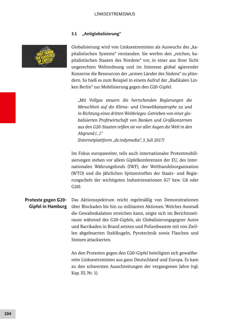 LINKSEXTREMISMUS 3.1 "Antiglobalisierung" Globalisierung wird von Linksextremisten als Auswuchs des "kapitalistischen Systems" verstanden. Sie werfen den "reichen, kapitalistischen Staaten des Nordens" vor, in einer aus ihrer Sicht ungerechten Weltordnung und im Interesse global agierender Konzerne die Ressourcen der "armen Länder des Südens" zu plündern. So hieß es zum Beispiel in einem Aufruf der "Radikalen Linken Berlin" zur Mobilisierung gegen den G20-Gipfel: "Mit Vollgas steuern die herrschenden Regierungen die Menschheit auf die Klimaund Umweltkatastrophe zu und in Richtung eines dritten Weltkrieges. Getrieben von einer globalisierten Profitwirtschaft von Banken und Großkonzernen aus den G20-Staaten reißen sie vor aller Augen die Welt in den Abgrund (...)." (Internetplattform "de.indymedia", 3. Juli 2017) Im Fokus europaweiter, teils auch internationaler Protestmobilisierungen stehen vor allem Gipfelkonferenzen der EU, des Internationalen Währungsfonds (IWF), der Welthandelsorganisation (WTO) und die jährlichen Spitzentreffen der Staatsund Regierungschefs der wichtigsten Industrienationen (G7 bzw. G8 oder G20). Proteste gegen G20Das Aktionsspektrum reicht regelmäßig von Demonstrationen Gipfel in Hamburg über Blockaden bis hin zu militanten Aktionen. Welches Ausmaß die Gewalteskalation erreichen kann, zeigte sich im Berichtszeitraum während des G20-Gipfels, als Globalisierungsgegner Autos und Barrikaden in Brand setzten und Polizeibeamte mit von Zwillen abgefeuerten Stahlkugeln, Pyrotechnik sowie Flaschen und Steinen attackierten. An den Protesten gegen den G20-Gipfel beteiligten sich gewaltbereite Linksextremisten aus ganz Deutschland und Europa. Es kam zu den schwersten Ausschreitungen der vergangenen Jahre (vgl. Kap. III, Nr. 1). 104