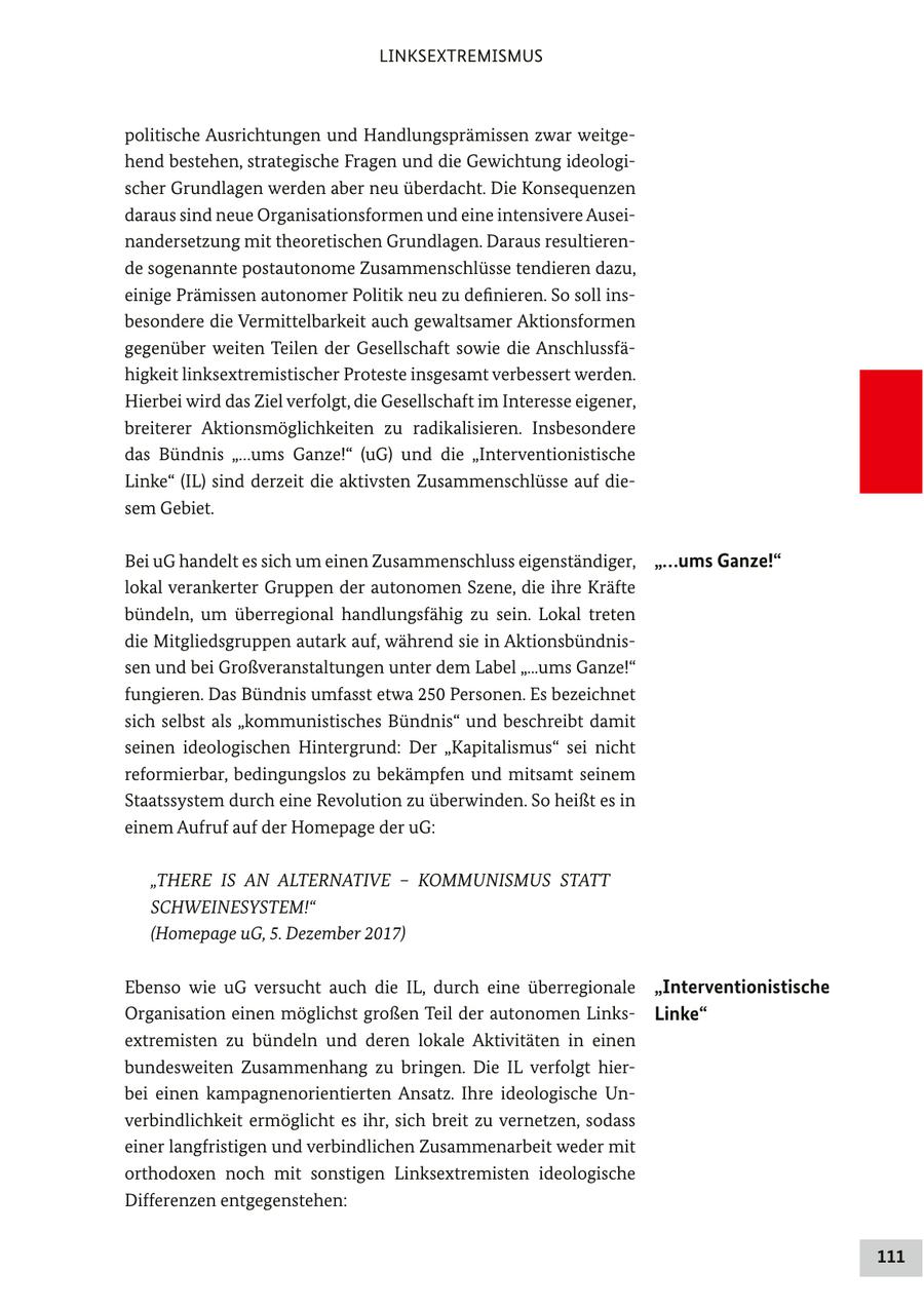 LINKSEXTREMISMUS politische Ausrichtungen und Handlungsprämissen zwar weitgehend bestehen, strategische Fragen und die Gewichtung ideologischer Grundlagen werden aber neu überdacht. Die Konsequenzen daraus sind neue Organisationsformen und eine intensivere Auseinandersetzung mit theoretischen Grundlagen. Daraus resultierende sogenannte postautonome Zusammenschlüsse tendieren dazu, einige Prämissen autonomer Politik neu zu definieren. So soll insbesondere die Vermittelbarkeit auch gewaltsamer Aktionsformen gegenüber weiten Teilen der Gesellschaft sowie die Anschlussfähigkeit linksextremistischer Proteste insgesamt verbessert werden. Hierbei wird das Ziel verfolgt, die Gesellschaft im Interesse eigener, breiterer Aktionsmöglichkeiten zu radikalisieren. Insbesondere das Bündnis "...ums Ganze!" (uG) und die "Interventionistische Linke" (IL) sind derzeit die aktivsten Zusammenschlüsse auf diesem Gebiet. Bei uG handelt es sich um einen Zusammenschluss eigenständiger, "...ums Ganze!" lokal verankerter Gruppen der autonomen Szene, die ihre Kräfte bündeln, um überregional handlungsfähig zu sein. Lokal treten die Mitgliedsgruppen autark auf, während sie in Aktionsbündnissen und bei Großveranstaltungen unter dem Label "...ums Ganze!" fungieren. Das Bündnis umfasst etwa 250 Personen. Es bezeichnet sich selbst als "kommunistisches Bündnis" und beschreibt damit seinen ideologischen Hintergrund: Der "Kapitalismus" sei nicht reformierbar, bedingungslos zu bekämpfen und mitsamt seinem Staatssystem durch eine Revolution zu überwinden. So heißt es in einem Aufruf auf der Homepage der uG: "THERE IS AN ALTERNATIVE - KOMMUNISMUS STATT SCHWEINESYSTEM!" (Homepage uG, 5. Dezember 2017) Ebenso wie uG versucht auch die IL, durch eine überregionale "Interventionistische Organisation einen möglichst großen Teil der autonomen LinksLinke" extremisten zu bündeln und deren lokale Aktivitäten in einen bundesweiten Zusammenhang zu bringen. Die IL verfolgt hierbei einen kampagnenorientierten Ansatz. Ihre ideologische Unverbindlichkeit ermöglicht es ihr, sich breit zu vernetzen, sodass einer langfristigen und verbindlichen Zusammenarbeit weder mit orthodoxen noch mit sonstigen Linksextremisten ideologische Differenzen entgegenstehen: 111
