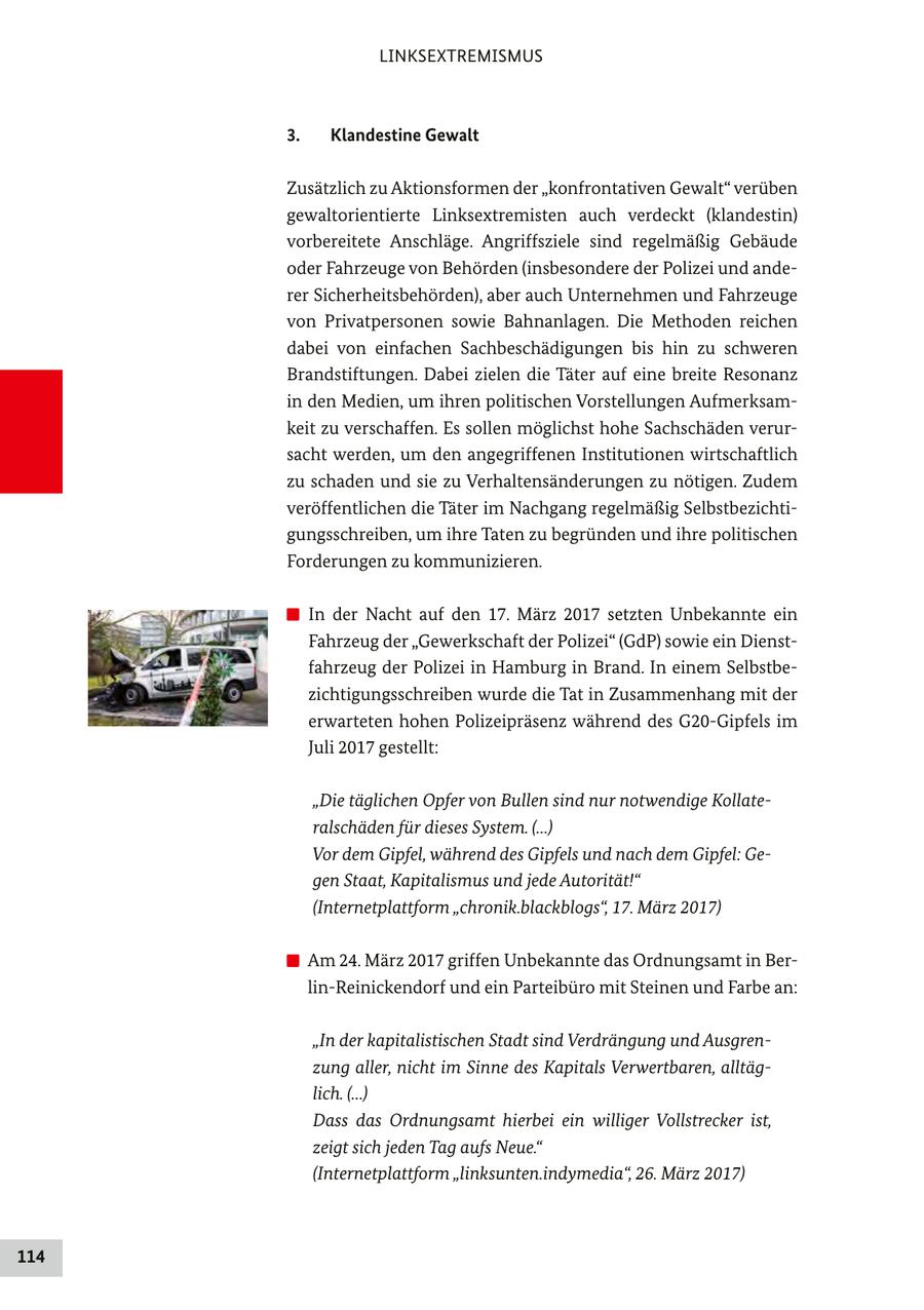 LINKSEXTREMISMUS 3. Klandestine Gewalt Zusätzlich zu Aktionsformen der "konfrontativen Gewalt" verüben gewaltorientierte Linksextremisten auch verdeckt (klandestin) vorbereitete Anschläge. Angriffsziele sind regelmäßig Gebäude oder Fahrzeuge von Behörden (insbesondere der Polizei und anderer Sicherheitsbehörden), aber auch Unternehmen und Fahrzeuge von Privatpersonen sowie Bahnanlagen. Die Methoden reichen dabei von einfachen Sachbeschädigungen bis hin zu schweren Brandstiftungen. Dabei zielen die Täter auf eine breite Resonanz in den Medien, um ihren politischen Vorstellungen Aufmerksamkeit zu verschaffen. Es sollen möglichst hohe Sachschäden verursacht werden, um den angegriffenen Institutionen wirtschaftlich zu schaden und sie zu Verhaltensänderungen zu nötigen. Zudem veröffentlichen die Täter im Nachgang regelmäßig Selbstbezichtigungsschreiben, um ihre Taten zu begründen und ihre politischen Forderungen zu kommunizieren. In der Nacht auf den 17. März 2017 setzten Unbekannte ein Fahrzeug der "Gewerkschaft der Polizei" (GdP) sowie ein Dienstfahrzeug der Polizei in Hamburg in Brand. In einem Selbstbezichtigungsschreiben wurde die Tat in Zusammenhang mit der erwarteten hohen Polizeipräsenz während des G20-Gipfels im Juli 2017 gestellt: "Die täglichen Opfer von Bullen sind nur notwendige Kollateralschäden für dieses System. (...) Vor dem Gipfel, während des Gipfels und nach dem Gipfel: Gegen Staat, Kapitalismus und jede Autorität!" (Internetplattform "chronik.blackblogs", 17. März 2017) Am 24. März 2017 griffen Unbekannte das Ordnungsamt in Berlin-Reinickendorf und ein Parteibüro mit Steinen und Farbe an: "In der kapitalistischen Stadt sind Verdrängung und Ausgrenzung aller, nicht im Sinne des Kapitals Verwertbaren, alltäglich. (...) Dass das Ordnungsamt hierbei ein williger Vollstrecker ist, zeigt sich jeden Tag aufs Neue." (Internetplattform "linksunten.indymedia", 26. März 2017) 114