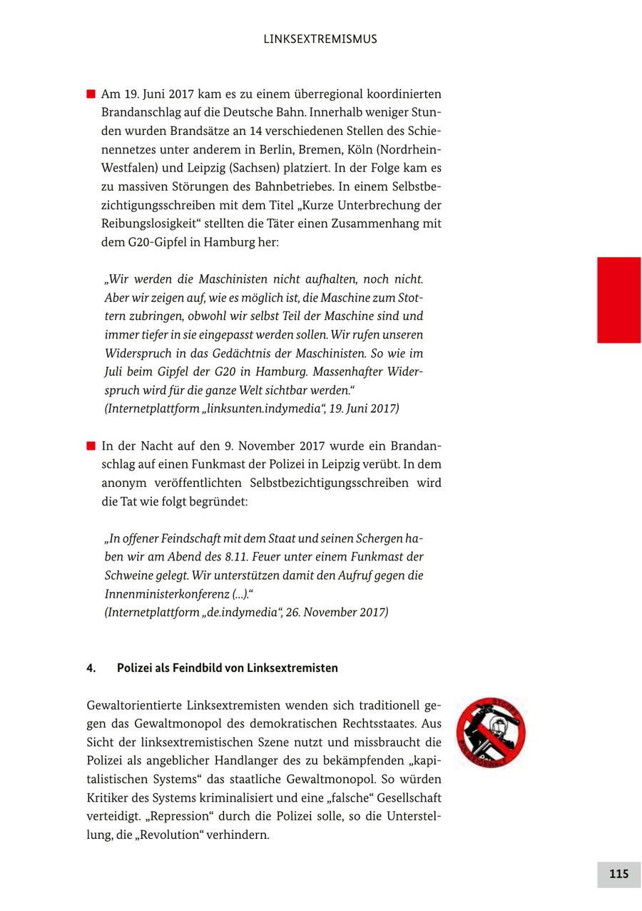LINKSEXTREMISMUS Am 19. Juni 2017 kam es zu einem überregional koordinierten Brandanschlag auf die Deutsche Bahn. Innerhalb weniger Stunden wurden Brandsätze an 14 verschiedenen Stellen des Schienennetzes unter anderem in Berlin, Bremen, Köln (NordrheinWestfalen) und Leipzig (Sachsen) platziert. In der Folge kam es zu massiven Störungen des Bahnbetriebes. In einem Selbstbezichtigungsschreiben mit dem Titel "Kurze Unterbrechung der Reibungslosigkeit" stellten die Täter einen Zusammenhang mit dem G20-Gipfel in Hamburg her: "Wir werden die Maschinisten nicht aufhalten, noch nicht. Aber wir zeigen auf, wie es möglich ist, die Maschine zum Stottern zubringen, obwohl wir selbst Teil der Maschine sind und immer tiefer in sie eingepasst werden sollen. Wir rufen unseren Widerspruch in das Gedächtnis der Maschinisten. So wie im Juli beim Gipfel der G20 in Hamburg. Massenhafter Widerspruch wird für die ganze Welt sichtbar werden." (Internetplattform "linksunten.indymedia", 19. Juni 2017) In der Nacht auf den 9. November 2017 wurde ein Brandanschlag auf einen Funkmast der Polizei in Leipzig verübt. In dem anonym veröffentlichten Selbstbezichtigungsschreiben wird die Tat wie folgt begründet: "In offener Feindschaft mit dem Staat und seinen Schergen haben wir am Abend des 8.11. Feuer unter einem Funkmast der Schweine gelegt. Wir unterstützen damit den Aufruf gegen die Innenministerkonferenz (...)." (Internetplattform "de.indymedia", 26. November 2017) 4. Polizei als Feindbild von Linksextremisten Gewaltorientierte Linksextremisten wenden sich traditionell gegen das Gewaltmonopol des demokratischen Rechtsstaates. Aus Sicht der linksextremistischen Szene nutzt und missbraucht die Polizei als angeblicher Handlanger des zu bekämpfenden "kapitalistischen Systems" das staatliche Gewaltmonopol. So würden Kritiker des Systems kriminalisiert und eine "falsche" Gesellschaft verteidigt. "Repression" durch die Polizei solle, so die Unterstellung, die "Revolution" verhindern. 115