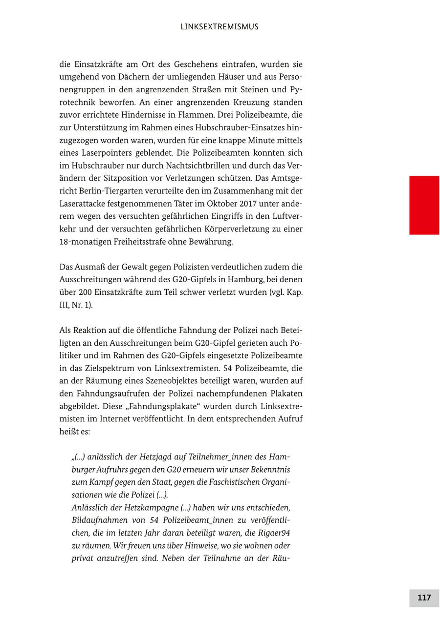LINKSEXTREMISMUS die Einsatzkräfte am Ort des Geschehens eintrafen, wurden sie umgehend von Dächern der umliegenden Häuser und aus Personengruppen in den angrenzenden Straßen mit Steinen und Pyrotechnik beworfen. An einer angrenzenden Kreuzung standen zuvor errichtete Hindernisse in Flammen. Drei Polizeibeamte, die zur Unterstützung im Rahmen eines Hubschrauber-Einsatzes hinzugezogen worden waren, wurden für eine knappe Minute mittels eines Laserpointers geblendet. Die Polizeibeamten konnten sich im Hubschrauber nur durch Nachtsichtbrillen und durch das Verändern der Sitzposition vor Verletzungen schützen. Das Amtsgericht Berlin-Tiergarten verurteilte den im Zusammenhang mit der Laserattacke festgenommenen Täter im Oktober 2017 unter anderem wegen des versuchten gefährlichen Eingriffs in den Luftverkehr und der versuchten gefährlichen Körperverletzung zu einer 18-monatigen Freiheitsstrafe ohne Bewährung. Das Ausmaß der Gewalt gegen Polizisten verdeutlichen zudem die Ausschreitungen während des G20-Gipfels in Hamburg, bei denen über 200 Einsatzkräfte zum Teil schwer verletzt wurden (vgl. Kap. III, Nr. 1). Als Reaktion auf die öffentliche Fahndung der Polizei nach Beteiligten an den Ausschreitungen beim G20-Gipfel gerieten auch Politiker und im Rahmen des G20-Gipfels eingesetzte Polizeibeamte in das Zielspektrum von Linksextremisten. 54 Polizeibeamte, die an der Räumung eines Szeneobjektes beteiligt waren, wurden auf den Fahndungsaufrufen der Polizei nachempfundenen Plakaten abgebildet. Diese "Fahndungsplakate" wurden durch Linksextremisten im Internet veröffentlicht. In dem entsprechenden Aufruf heißt es: "(...) anlässlich der Hetzjagd auf Teilnehmer_innen des Hamburger Aufruhrs gegen den G20 erneuern wir unser Bekenntnis zum Kampf gegen den Staat, gegen die Faschistischen Organisationen wie die Polizei (...). Anlässlich der Hetzkampagne (...) haben wir uns entschieden, Bildaufnahmen von 54 Polizeibeamt_innen zu veröffentlichen, die im letzten Jahr daran beteiligt waren, die Rigaer94 zu räumen. Wir freuen uns über Hinweise, wo sie wohnen oder privat anzutreffen sind. Neben der Teilnahme an der Räu117