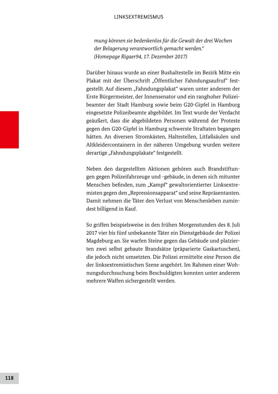 LINKSEXTREMISMUS mung können sie bedenkenlos für die Gewalt der drei Wochen der Belagerung verantwortlich gemacht werden." (Homepage Rigaer94, 17. Dezember 2017) Darüber hinaus wurde an einer Bushaltestelle im Bezirk Mitte ein Plakat mit der Überschrift "Öffentlicher Fahndungsaufruf" festgestellt. Auf diesem "Fahndungsplakat" waren unter anderem der Erste Bürgermeister, der Innensenator und ein ranghoher Polizeibeamter der Stadt Hamburg sowie beim G20-Gipfel in Hamburg eingesetzte Polizeibeamte abgebildet. Im Text wurde der Verdacht geäußert, dass die abgebildeten Personen während der Proteste gegen den G20-Gipfel in Hamburg schwerste Straftaten begangen hätten. An diversen Stromkästen, Haltestellen, Litfaßsäulen und Altkleidercontainern in der näheren Umgebung wurden weitere derartige "Fahndungsplakate" festgestellt. Neben den dargestellten Aktionen gehören auch Brandstiftungen gegen Polizeifahrzeuge und -gebäude, in denen sich mitunter Menschen befinden, zum "Kampf" gewaltorientierter Linksextremisten gegen den "Repressionsapparat" und seine Repräsentanten. Damit nehmen die Täter den Verlust von Menschenleben zumindest billigend in Kauf. So griffen beispielsweise in den frühen Morgenstunden des 8. Juli 2017 vier bis fünf unbekannte Täter ein Dienstgebäude der Polizei Magdeburg an. Sie warfen Steine gegen das Gebäude und platzierten zwei selbst gebaute Brandsätze (präparierte Gaskartuschen), die jedoch nicht umsetzten. Die Polizei ermittelte eine Person die der linksextremistischen Szene angehört. Im Rahmen einer Wohnungsdurchsuchung beim Beschuldigten konnten unter anderem mehrere Waffen sichergestellt werden. 118