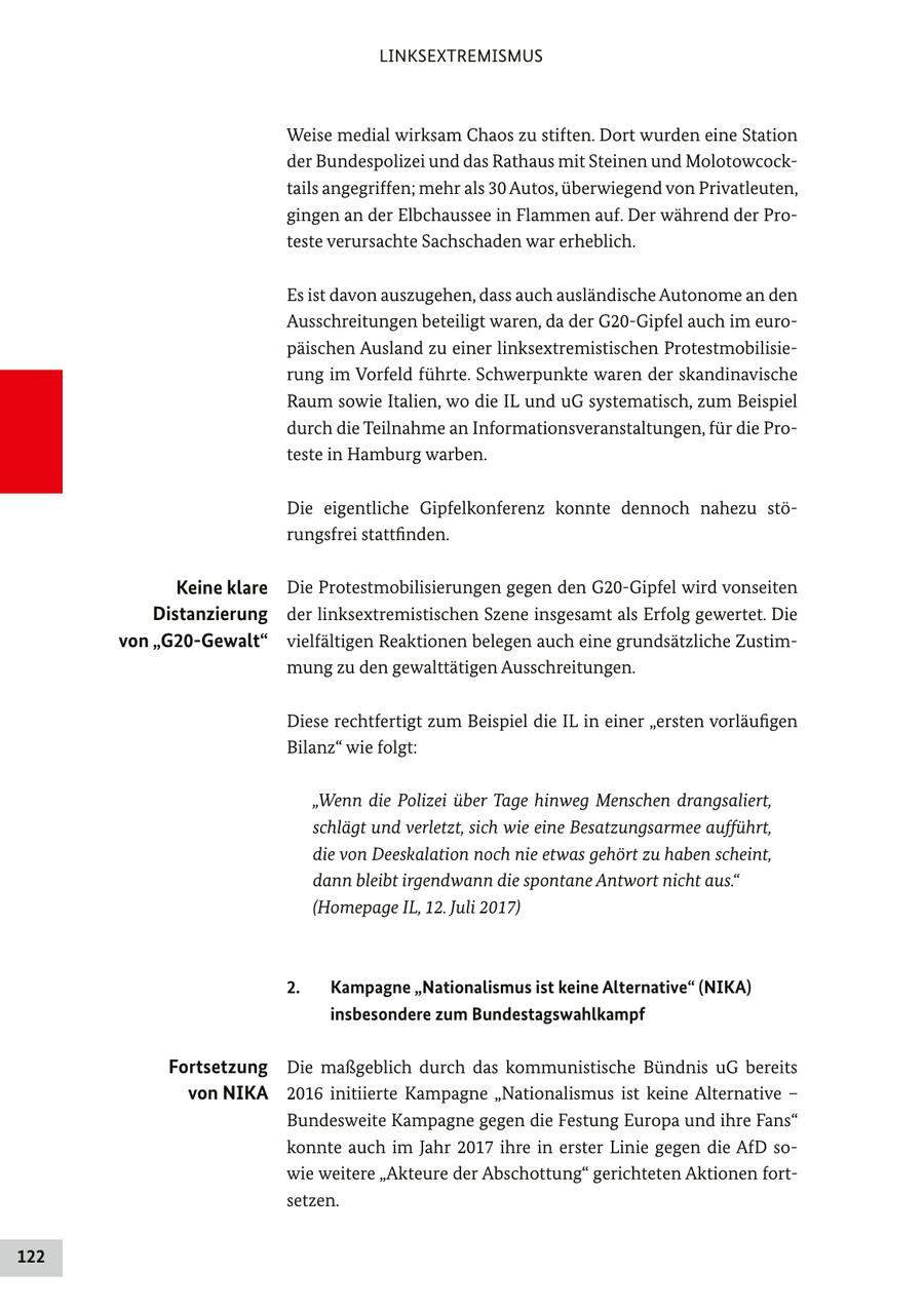 LINKSEXTREMISMUS Weise medial wirksam Chaos zu stiften. Dort wurden eine Station der Bundespolizei und das Rathaus mit Steinen und Molotowcocktails angegriffen; mehr als 30 Autos, überwiegend von Privatleuten, gingen an der Elbchaussee in Flammen auf. Der während der Proteste verursachte Sachschaden war erheblich. Es ist davon auszugehen, dass auch ausländische Autonome an den Ausschreitungen beteiligt waren, da der G20-Gipfel auch im europäischen Ausland zu einer linksextremistischen Protestmobilisierung im Vorfeld führte. Schwerpunkte waren der skandinavische Raum sowie Italien, wo die IL und uG systematisch, zum Beispiel durch die Teilnahme an Informationsveranstaltungen, für die Proteste in Hamburg warben. Die eigentliche Gipfelkonferenz konnte dennoch nahezu störungsfrei stattfinden. Keine klare Die Protestmobilisierungen gegen den G20-Gipfel wird vonseiten Distanzierung der linksextremistischen Szene insgesamt als Erfolg gewertet. Die von "G20-Gewalt" vielfältigen Reaktionen belegen auch eine grundsätzliche Zustimmung zu den gewalttätigen Ausschreitungen. Diese rechtfertigt zum Beispiel die IL in einer "ersten vorläufigen Bilanz" wie folgt: "Wenn die Polizei über Tage hinweg Menschen drangsaliert, schlägt und verletzt, sich wie eine Besatzungsarmee aufführt, die von Deeskalation noch nie etwas gehört zu haben scheint, dann bleibt irgendwann die spontane Antwort nicht aus." (Homepage IL, 12. Juli 2017) 2. Kampagne "Nationalismus ist keine Alternative" (NIKA) insbesondere zum Bundestagswahlkampf Fortsetzung Die maßgeblich durch das kommunistische Bündnis uG bereits von NIKA 2016 initiierte Kampagne "Nationalismus ist keine Alternative - Bundesweite Kampagne gegen die Festung Europa und ihre Fans" konnte auch im Jahr 2017 ihre in erster Linie gegen die AfD sowie weitere "Akteure der Abschottung" gerichteten Aktionen fortsetzen. 122