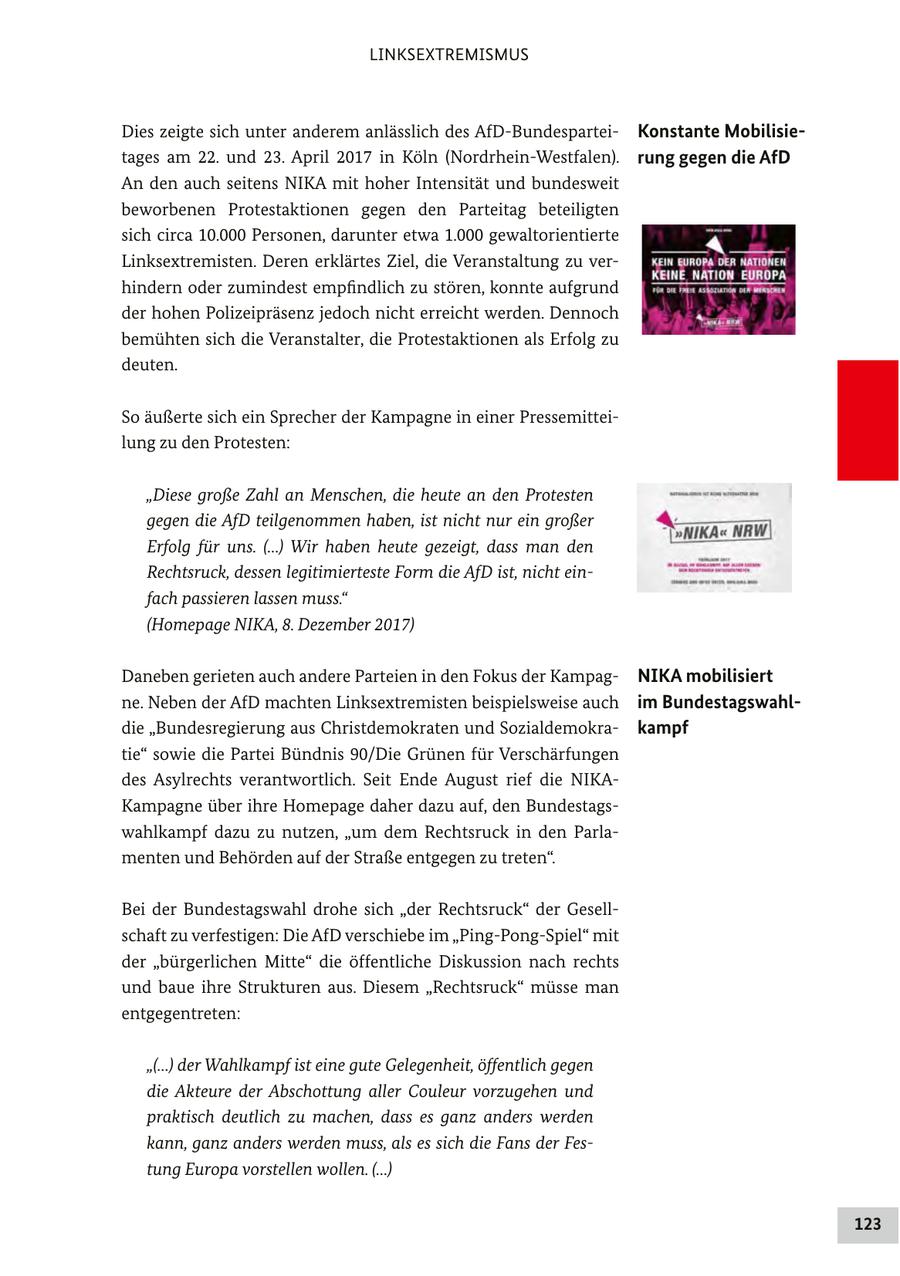 LINKSEXTREMISMUS Dies zeigte sich unter anderem anlässlich des AfD-BundesparteiKonstante Mobilisietages am 22. und 23. April 2017 in Köln (Nordrhein-Westfalen). rung gegen die AfD An den auch seitens NIKA mit hoher Intensität und bundesweit beworbenen Protestaktionen gegen den Parteitag beteiligten sich circa 10.000 Personen, darunter etwa 1.000 gewaltorientierte Linksextremisten. Deren erklärtes Ziel, die Veranstaltung zu verhindern oder zumindest empfindlich zu stören, konnte aufgrund der hohen Polizeipräsenz jedoch nicht erreicht werden. Dennoch bemühten sich die Veranstalter, die Protestaktionen als Erfolg zu deuten. So äußerte sich ein Sprecher der Kampagne in einer Pressemitteilung zu den Protesten: "Diese große Zahl an Menschen, die heute an den Protesten gegen die AfD teilgenommen haben, ist nicht nur ein großer Erfolg für uns. (...) Wir haben heute gezeigt, dass man den Rechtsruck, dessen legitimierteste Form die AfD ist, nicht einfach passieren lassen muss." (Homepage NIKA, 8. Dezember 2017) Daneben gerieten auch andere Parteien in den Fokus der KampagNIKA mobilisiert ne. Neben der AfD machten Linksextremisten beispielsweise auch im Bundestagswahldie "Bundesregierung aus Christdemokraten und Sozialdemokrakampf tie" sowie die Partei Bündnis 90/Die Grünen für Verschärfungen des Asylrechts verantwortlich. Seit Ende August rief die NIKAKampagne über ihre Homepage daher dazu auf, den Bundestagswahlkampf dazu zu nutzen, "um dem Rechtsruck in den Parlamenten und Behörden auf der Straße entgegen zu treten". Bei der Bundestagswahl drohe sich "der Rechtsruck" der Gesellschaft zu verfestigen: Die AfD verschiebe im "Ping-Pong-Spiel" mit der "bürgerlichen Mitte" die öffentliche Diskussion nach rechts und baue ihre Strukturen aus. Diesem "Rechtsruck" müsse man entgegentreten: "(...) der Wahlkampf ist eine gute Gelegenheit, öffentlich gegen die Akteure der Abschottung aller Couleur vorzugehen und praktisch deutlich zu machen, dass es ganz anders werden kann, ganz anders werden muss, als es sich die Fans der Festung Europa vorstellen wollen. (...) 123