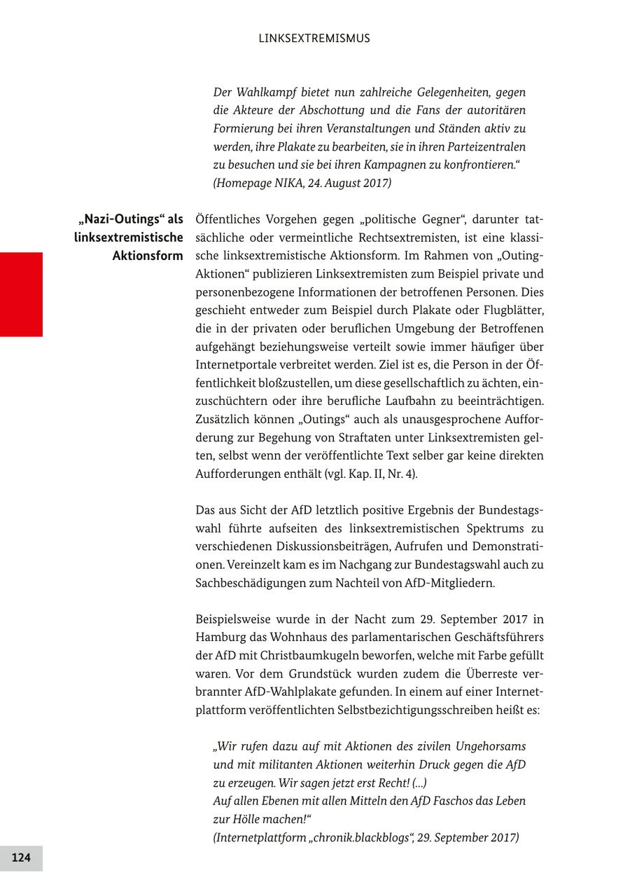 LINKSEXTREMISMUS Der Wahlkampf bietet nun zahlreiche Gelegenheiten, gegen die Akteure der Abschottung und die Fans der autoritären Formierung bei ihren Veranstaltungen und Ständen aktiv zu werden, ihre Plakate zu bearbeiten, sie in ihren Parteizentralen zu besuchen und sie bei ihren Kampagnen zu konfrontieren." (Homepage NIKA, 24. August 2017) "Nazi-Outings" als Öffentliches Vorgehen gegen "politische Gegner", darunter tatlinksextremistische sächliche oder vermeintliche Rechtsextremisten, ist eine klassiAktionsform sche linksextremistische Aktionsform. Im Rahmen von "OutingAktionen" publizieren Linksextremisten zum Beispiel private und personenbezogene Informationen der betroffenen Personen. Dies geschieht entweder zum Beispiel durch Plakate oder Flugblätter, die in der privaten oder beruflichen Umgebung der Betroffenen aufgehängt beziehungsweise verteilt sowie immer häufiger über Internetportale verbreitet werden. Ziel ist es, die Person in der Öffentlichkeit bloßzustellen, um diese gesellschaftlich zu ächten, einzuschüchtern oder ihre berufliche Laufbahn zu beeinträchtigen. Zusätzlich können "Outings" auch als unausgesprochene Aufforderung zur Begehung von Straftaten unter Linksextremisten gelten, selbst wenn der veröffentlichte Text selber gar keine direkten Aufforderungen enthält (vgl. Kap. II, Nr. 4). Das aus Sicht der AfD letztlich positive Ergebnis der Bundestagswahl führte aufseiten des linksextremistischen Spektrums zu verschiedenen Diskussionsbeiträgen, Aufrufen und Demonstrationen. Vereinzelt kam es im Nachgang zur Bundestagswahl auch zu Sachbeschädigungen zum Nachteil von AfD-Mitgliedern. Beispielsweise wurde in der Nacht zum 29. September 2017 in Hamburg das Wohnhaus des parlamentarischen Geschäftsführers der AfD mit Christbaumkugeln beworfen, welche mit Farbe gefüllt waren. Vor dem Grundstück wurden zudem die Überreste verbrannter AfD-Wahlplakate gefunden. In einem auf einer Internetplattform veröffentlichten Selbstbezichtigungsschreiben heißt es: "Wir rufen dazu auf mit Aktionen des zivilen Ungehorsams und mit militanten Aktionen weiterhin Druck gegen die AfD zu erzeugen. Wir sagen jetzt erst Recht! (...) Auf allen Ebenen mit allen Mitteln den AfD Faschos das Leben zur Hölle machen!" (Internetplattform "chronik.blackblogs", 29. September 2017) 124