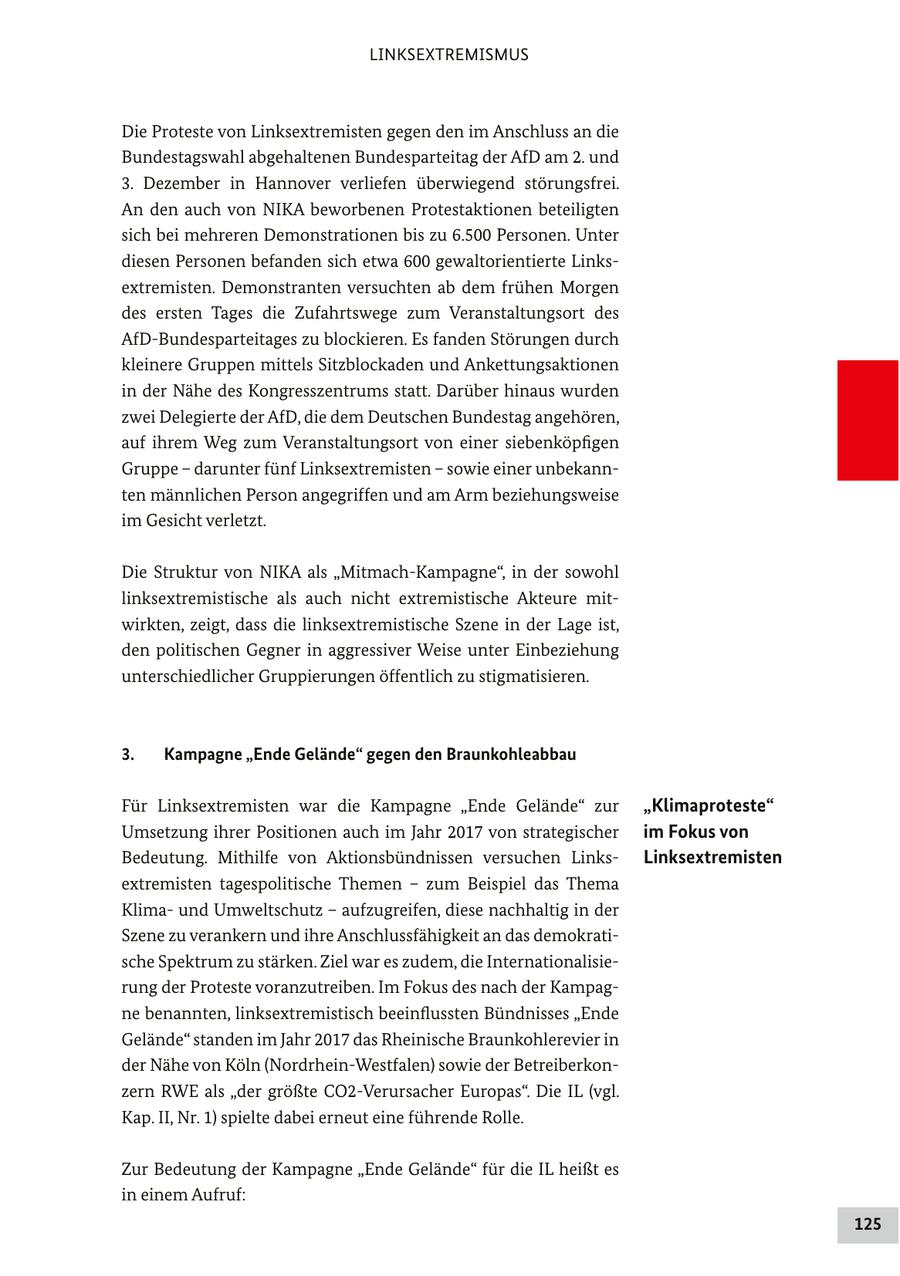LINKSEXTREMISMUS Die Proteste von Linksextremisten gegen den im Anschluss an die Bundestagswahl abgehaltenen Bundesparteitag der AfD am 2. und 3. Dezember in Hannover verliefen überwiegend störungsfrei. An den auch von NIKA beworbenen Protestaktionen beteiligten sich bei mehreren Demonstrationen bis zu 6.500 Personen. Unter diesen Personen befanden sich etwa 600 gewaltorientierte Linksextremisten. Demonstranten versuchten ab dem frühen Morgen des ersten Tages die Zufahrtswege zum Veranstaltungsort des AfD-Bundesparteitages zu blockieren. Es fanden Störungen durch kleinere Gruppen mittels Sitzblockaden und Ankettungsaktionen in der Nähe des Kongresszentrums statt. Darüber hinaus wurden zwei Delegierte der AfD, die dem Deutschen Bundestag angehören, auf ihrem Weg zum Veranstaltungsort von einer siebenköpfigen Gruppe - darunter fünf Linksextremisten - sowie einer unbekannten männlichen Person angegriffen und am Arm beziehungsweise im Gesicht verletzt. Die Struktur von NIKA als "Mitmach-Kampagne", in der sowohl linksextremistische als auch nicht extremistische Akteure mitwirkten, zeigt, dass die linksextremistische Szene in der Lage ist, den politischen Gegner in aggressiver Weise unter Einbeziehung unterschiedlicher Gruppierungen öffentlich zu stigmatisieren. 3. Kampagne "Ende Gelände" gegen den Braunkohleabbau Für Linksextremisten war die Kampagne "Ende Gelände" zur "Klimaproteste" Umsetzung ihrer Positionen auch im Jahr 2017 von strategischer im Fokus von Bedeutung. Mithilfe von Aktionsbündnissen versuchen LinksLinksextremisten extremisten tagespolitische Themen - zum Beispiel das Thema Klimaund Umweltschutz - aufzugreifen, diese nachhaltig in der Szene zu verankern und ihre Anschlussfähigkeit an das demokratische Spektrum zu stärken. Ziel war es zudem, die Internationalisierung der Proteste voranzutreiben. Im Fokus des nach der Kampagne benannten, linksextremistisch beeinflussten Bündnisses "Ende Gelände" standen im Jahr 2017 das Rheinische Braunkohlerevier in der Nähe von Köln (Nordrhein-Westfalen) sowie der Betreiberkonzern RWE als "der größte CO2-Verursacher Europas". Die IL (vgl. Kap. II, Nr. 1) spielte dabei erneut eine führende Rolle. Zur Bedeutung der Kampagne "Ende Gelände" für die IL heißt es in einem Aufruf: 125