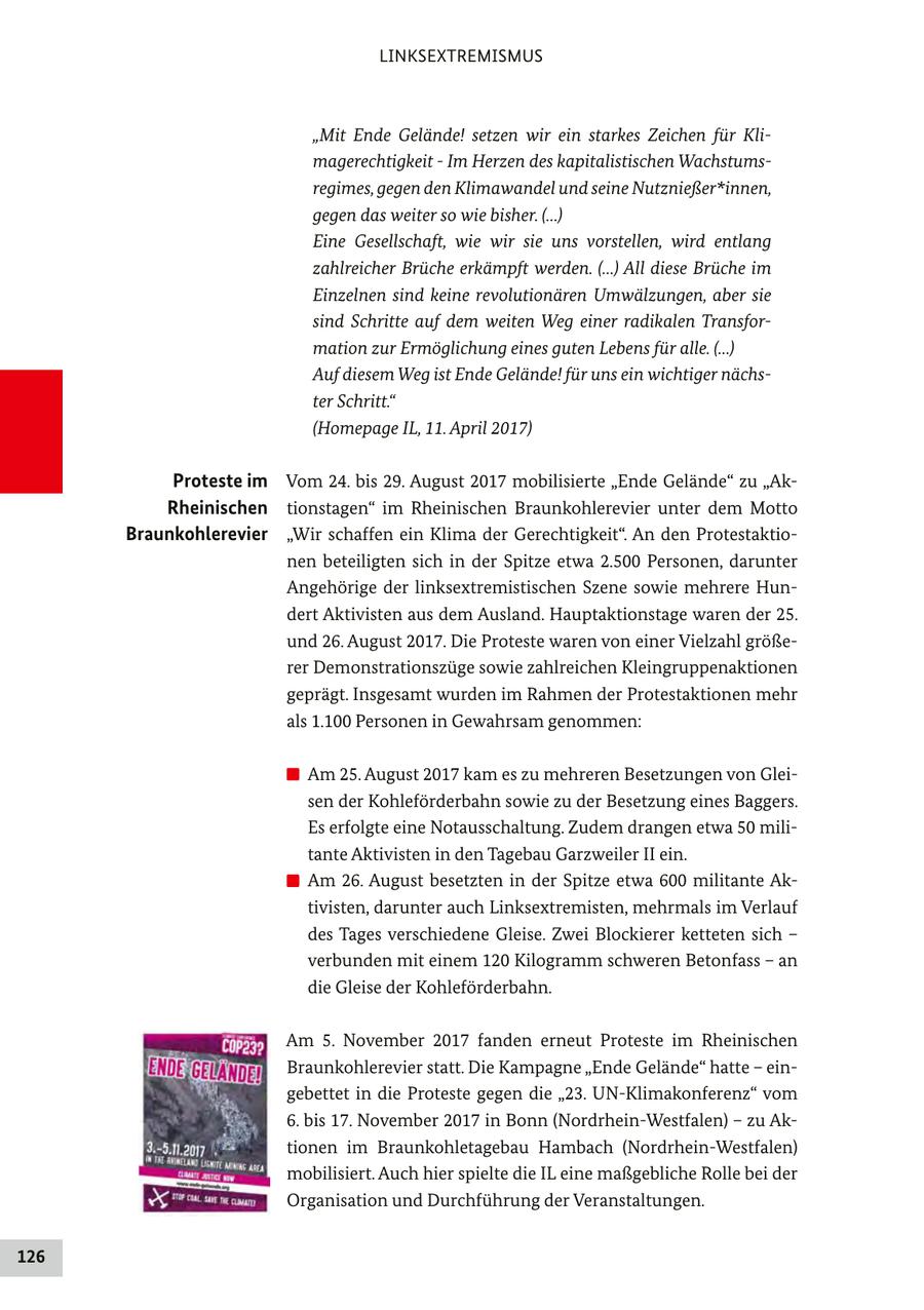 LINKSEXTREMISMUS "Mit Ende Gelände! setzen wir ein starkes Zeichen für Klimagerechtigkeit - Im Herzen des kapitalistischen Wachstumsregimes, gegen den Klimawandel und seine Nutznießer*innen, gegen das weiter so wie bisher. (...) Eine Gesellschaft, wie wir sie uns vorstellen, wird entlang zahlreicher Brüche erkämpft werden. (...) All diese Brüche im Einzelnen sind keine revolutionären Umwälzungen, aber sie sind Schritte auf dem weiten Weg einer radikalen Transformation zur Ermöglichung eines guten Lebens für alle. (...) Auf diesem Weg ist Ende Gelände! für uns ein wichtiger nächster Schritt." (Homepage IL, 11. April 2017) Proteste im Vom 24. bis 29. August 2017 mobilisierte "Ende Gelände" zu "AkRheinischen tionstagen" im Rheinischen Braunkohlerevier unter dem Motto Braunkohlerevier "Wir schaffen ein Klima der Gerechtigkeit". An den Protestaktionen beteiligten sich in der Spitze etwa 2.500 Personen, darunter Angehörige der linksextremistischen Szene sowie mehrere Hundert Aktivisten aus dem Ausland. Hauptaktionstage waren der 25. und 26. August 2017. Die Proteste waren von einer Vielzahl größerer Demonstrationszüge sowie zahlreichen Kleingruppenaktionen geprägt. Insgesamt wurden im Rahmen der Protestaktionen mehr als 1.100 Personen in Gewahrsam genommen: Am 25. August 2017 kam es zu mehreren Besetzungen von Gleisen der Kohleförderbahn sowie zu der Besetzung eines Baggers. Es erfolgte eine Notausschaltung. Zudem drangen etwa 50 militante Aktivisten in den Tagebau Garzweiler II ein. Am 26. August besetzten in der Spitze etwa 600 militante Aktivisten, darunter auch Linksextremisten, mehrmals im Verlauf des Tages verschiedene Gleise. Zwei Blockierer ketteten sich - verbunden mit einem 120 Kilogramm schweren Betonfass - an die Gleise der Kohleförderbahn. Am 5. November 2017 fanden erneut Proteste im Rheinischen Braunkohlerevier statt. Die Kampagne "Ende Gelände" hatte - eingebettet in die Proteste gegen die "23. UN-Klimakonferenz" vom 6. bis 17. November 2017 in Bonn (Nordrhein-Westfalen) - zu Aktionen im Braunkohletagebau Hambach (Nordrhein-Westfalen) mobilisiert. Auch hier spielte die IL eine maßgebliche Rolle bei der Organisation und Durchführung der Veranstaltungen. 126