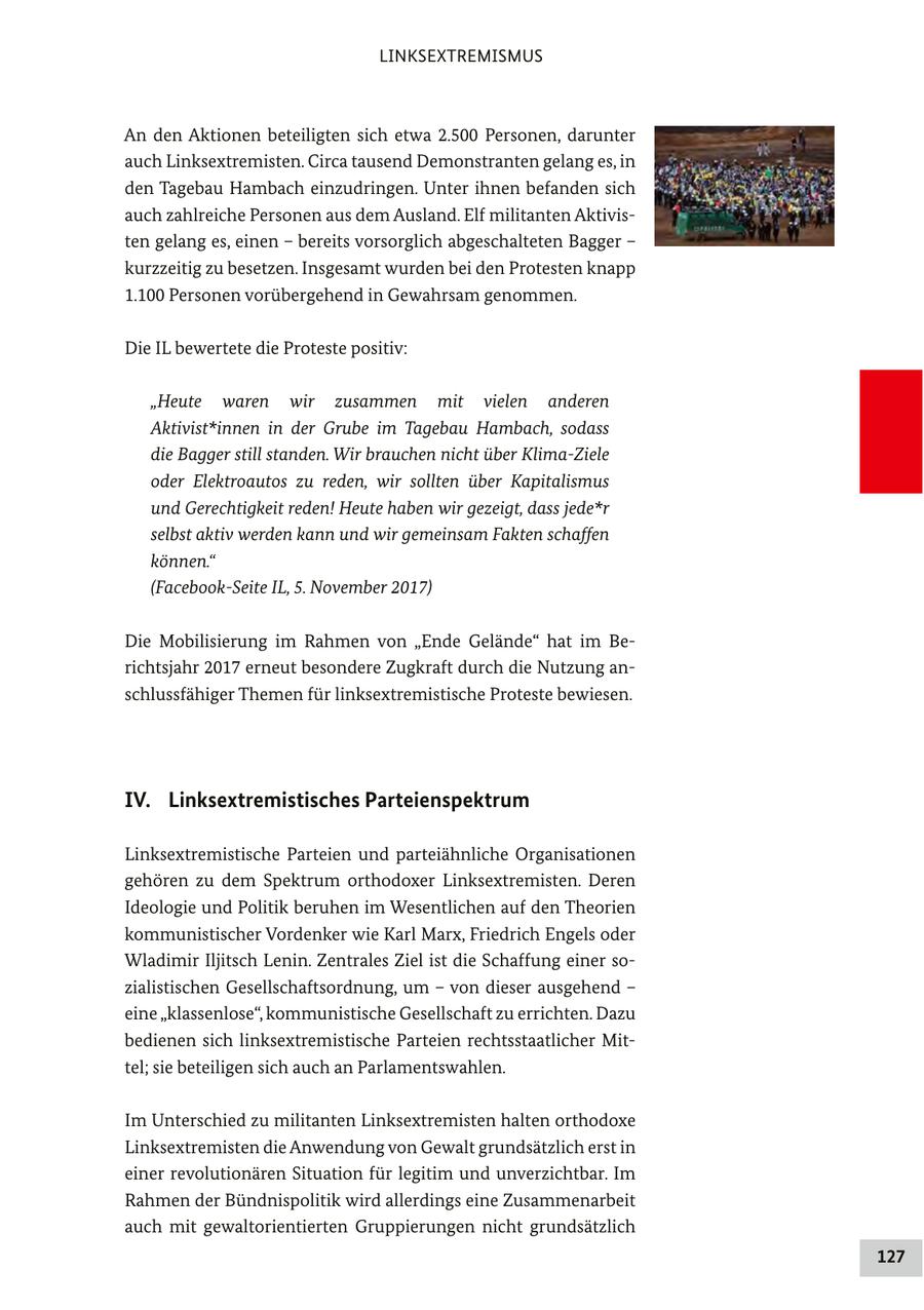 LINKSEXTREMISMUS An den Aktionen beteiligten sich etwa 2.500 Personen, darunter auch Linksextremisten. Circa tausend Demonstranten gelang es, in den Tagebau Hambach einzudringen. Unter ihnen befanden sich auch zahlreiche Personen aus dem Ausland. Elf militanten Aktivisten gelang es, einen - bereits vorsorglich abgeschalteten Bagger - kurzzeitig zu besetzen. Insgesamt wurden bei den Protesten knapp 1.100 Personen vorübergehend in Gewahrsam genommen. Die IL bewertete die Proteste positiv: "Heute waren wir zusammen mit vielen anderen Aktivist*innen in der Grube im Tagebau Hambach, sodass die Bagger still standen. Wir brauchen nicht über Klima-Ziele oder Elektroautos zu reden, wir sollten über Kapitalismus und Gerechtigkeit reden! Heute haben wir gezeigt, dass jede*r selbst aktiv werden kann und wir gemeinsam Fakten schaffen können." (Facebook-Seite IL, 5. November 2017) Die Mobilisierung im Rahmen von "Ende Gelände" hat im Berichtsjahr 2017 erneut besondere Zugkraft durch die Nutzung anschlussfähiger Themen für linksextremistische Proteste bewiesen. IV. Linksextremistisches Parteienspektrum Linksextremistische Parteien und parteiähnliche Organisationen gehören zu dem Spektrum orthodoxer Linksextremisten. Deren Ideologie und Politik beruhen im Wesentlichen auf den Theorien kommunistischer Vordenker wie Karl Marx, Friedrich Engels oder Wladimir Iljitsch Lenin. Zentrales Ziel ist die Schaffung einer sozialistischen Gesellschaftsordnung, um - von dieser ausgehend - eine "klassenlose", kommunistische Gesellschaft zu errichten. Dazu bedienen sich linksextremistische Parteien rechtsstaatlicher Mittel; sie beteiligen sich auch an Parlamentswahlen. Im Unterschied zu militanten Linksextremisten halten orthodoxe Linksextremisten die Anwendung von Gewalt grundsätzlich erst in einer revolutionären Situation für legitim und unverzichtbar. Im Rahmen der Bündnispolitik wird allerdings eine Zusammenarbeit auch mit gewaltorientierten Gruppierungen nicht grundsätzlich 127