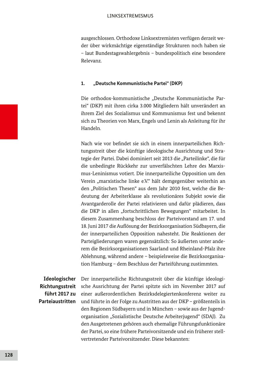 LINKSEXTREMISMUS ausgeschlossen. Orthodoxe Linksextremisten verfügen derzeit weder über wirkmächtige eigenständige Strukturen noch haben sie - laut Bundestagswahlergebnis - bundespolitisch eine besondere Relevanz. 1. "Deutsche Kommunistische Partei" (DKP) Die orthodox-kommunistische "Deutsche Kommunistische Partei" (DKP) mit ihren cirka 3.000 Mitgliedern hält unverändert an ihrem Ziel des Sozialismus und Kommunismus fest und bekennt sich zu Theorien von Marx, Engels und Lenin als Anleitung für ihr Handeln. Nach wie vor befindet sie sich in einem innerparteilichen Richtungsstreit über die künftige ideologische Ausrichtung und Strategie der Partei. Dabei dominiert seit 2013 die "Parteilinke", die für die unbedingte Rückkehr zur unverfälschten Lehre des Marxismus-Leninismus votiert. Die innerparteiliche Opposition um den Verein "marxistische linke e.V." hält demgegenüber weiterhin an den "Politischen Thesen" aus dem Jahr 2010 fest, welche die Bedeutung der Arbeiterklasse als revolutionäres Subjekt sowie die Avantgarderolle der Partei relativieren und dafür plädieren, dass die DKP in allen "fortschrittlichen Bewegungen" mitarbeitet. In diesem Zusammenhang beschloss der Parteivorstand am 17. und 18. Juni 2017 die Auflösung der Bezirksorganisation Südbayern, die der innerparteilichen Opposition nahesteht. Die Reaktionen der Parteigliederungen waren gegensätzlich: So äußerten unter anderem die Bezirksorganisationen Saarland und Rheinland-Pfalz ihre Ablehnung, während andere - beispielsweise die Bezirksorganisation Hamburg - dem Beschluss der Parteiführung zustimmten. Ideologischer Der innerparteiliche Richtungsstreit über die künftige ideologiRichtungsstreit sche Ausrichtung der Partei spitzte sich im November 2017 auf führt 2017 zu einer außerordentlichen Bezirksdelegiertenkonferenz weiter zu Parteiaustritten und führte in der Folge zu Austritten aus der DKP - größtenteils in den Regionen Südbayern und in München - sowie aus der Jugendorganisation "Sozialistische Deutsche Arbeiterjugend" (SDAJ). Zu den Ausgetretenen gehören auch ehemalige Führungsfunktionäre der Partei, so eine frühere Parteivorsitzende und ein früherer stellvertretender Parteivorsitzender. Diese bekannten: 128