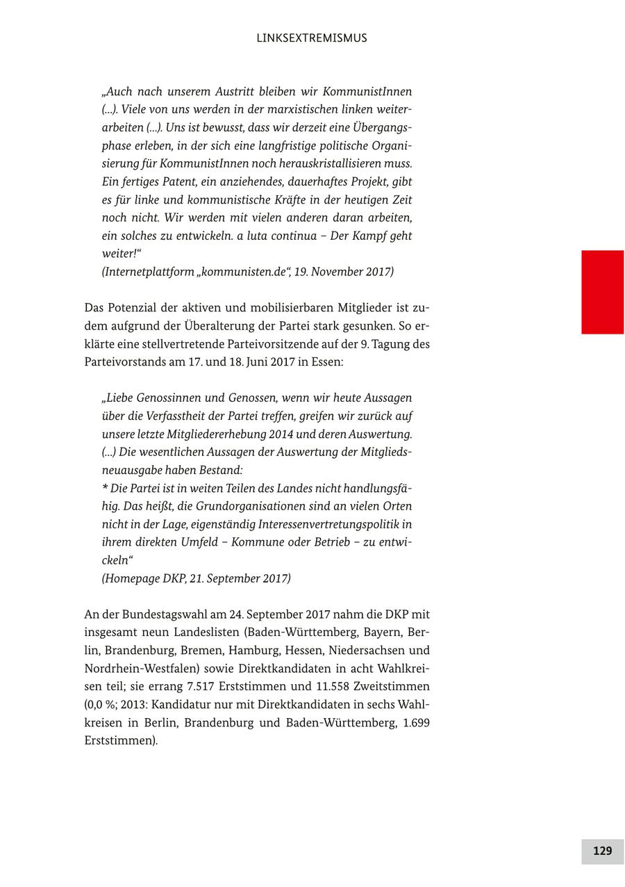 LINKSEXTREMISMUS "Auch nach unserem Austritt bleiben wir KommunistInnen (...). Viele von uns werden in der marxistischen linken weiterarbeiten (...). Uns ist bewusst, dass wir derzeit eine Übergangsphase erleben, in der sich eine langfristige politische Organisierung für KommunistInnen noch herauskristallisieren muss. Ein fertiges Patent, ein anziehendes, dauerhaftes Projekt, gibt es für linke und kommunistische Kräfte in der heutigen Zeit noch nicht. Wir werden mit vielen anderen daran arbeiten, ein solches zu entwickeln. a luta continua - Der Kampf geht weiter!" (Internetplattform "kommunisten.de", 19. November 2017) Das Potenzial der aktiven und mobilisierbaren Mitglieder ist zudem aufgrund der Überalterung der Partei stark gesunken. So erklärte eine stellvertretende Parteivorsitzende auf der 9. Tagung des Parteivorstands am 17. und 18. Juni 2017 in Essen: "Liebe Genossinnen und Genossen, wenn wir heute Aussagen über die Verfasstheit der Partei treffen, greifen wir zurück auf unsere letzte Mitgliedererhebung 2014 und deren Auswertung. (...) Die wesentlichen Aussagen der Auswertung der Mitgliedsneuausgabe haben Bestand: * Die Partei ist in weiten Teilen des Landes nicht handlungsfähig. Das heißt, die Grundorganisationen sind an vielen Orten nicht in der Lage, eigenständig Interessenvertretungspolitik in ihrem direkten Umfeld - Kommune oder Betrieb - zu entwickeln" (Homepage DKP, 21. September 2017) An der Bundestagswahl am 24. September 2017 nahm die DKP mit insgesamt neun Landeslisten (Baden-Württemberg, Bayern, Berlin, Brandenburg, Bremen, Hamburg, Hessen, Niedersachsen und Nordrhein-Westfalen) sowie Direktkandidaten in acht Wahlkreisen teil; sie errang 7.517 Erststimmen und 11.558 Zweitstimmen (0,0 %; 2013: Kandidatur nur mit Direktkandidaten in sechs Wahlkreisen in Berlin, Brandenburg und Baden-Württemberg, 1.699 Erststimmen). 129