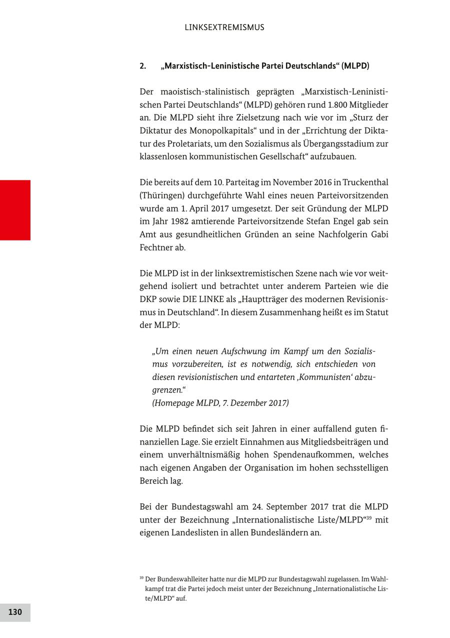 LINKSEXTREMISMUS 2. "Marxistisch-Leninistische Partei Deutschlands" (MLPD) Der maoistisch-stalinistisch geprägten "Marxistisch-Leninistischen Partei Deutschlands" (MLPD) gehören rund 1.800 Mitglieder an. Die MLPD sieht ihre Zielsetzung nach wie vor im "Sturz der Diktatur des Monopolkapitals" und in der "Errichtung der Diktatur des Proletariats, um den Sozialismus als Übergangsstadium zur klassenlosen kommunistischen Gesellschaft" aufzubauen. Die bereits auf dem 10. Parteitag im November 2016 in Truckenthal (Thüringen) durchgeführte Wahl eines neuen Parteivorsitzenden wurde am 1. April 2017 umgesetzt. Der seit Gründung der MLPD im Jahr 1982 amtierende Parteivorsitzende Stefan Engel gab sein Amt aus gesundheitlichen Gründen an seine Nachfolgerin Gabi Fechtner ab. Die MLPD ist in der linksextremistischen Szene nach wie vor weitgehend isoliert und betrachtet unter anderem Parteien wie die DKP sowie DIE LINKE als "Hauptträger des modernen Revisionismus in Deutschland". In diesem Zusammenhang heißt es im Statut der MLPD: "Um einen neuen Aufschwung im Kampf um den Sozialismus vorzubereiten, ist es notwendig, sich entschieden von diesen revisionistischen und entarteten 'Kommunisten' abzugrenzen." (Homepage MLPD, 7. Dezember 2017) Die MLPD befindet sich seit Jahren in einer auffallend guten finanziellen Lage. Sie erzielt Einnahmen aus Mitgliedsbeiträgen und einem unverhältnismäßig hohen Spendenaufkommen, welches nach eigenen Angaben der Organisation im hohen sechsstelligen Bereich lag. Bei der Bundestagswahl am 24. September 2017 trat die MLPD unter der Bezeichnung "Internationalistische Liste/MLPD"39 mit eigenen Landeslisten in allen Bundesländern an. 39 Der Bundeswahlleiter hatte nur die MLPD zur Bundestagswahl zugelassen. Im Wahlkampf trat die Partei jedoch meist unter der Bezeichnung "Internationalistische Liste/MLPD" auf. 130