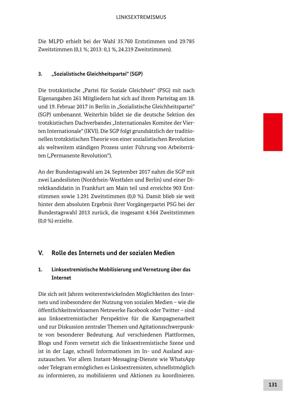 LINKSEXTREMISMUS Die MLPD erhielt bei der Wahl 35.760 Erststimmen und 29.785 Zweitstimmen (0,1 %; 2013: 0,1 %, 24.219 Zweitstimmen). 3. "Sozialistische Gleichheitspartei" (SGP) Die trotzkistische "Partei für Soziale Gleichheit" (PSG) mit nach Eigenangaben 261 Mitgliedern hat sich auf ihrem Parteitag am 18. und 19. Februar 2017 in Berlin in "Sozialistische Gleichheitspartei" (SGP) umbenannt. Weiterhin bildet sie die deutsche Sektion des trotzkistischen Dachverbandes "Internationales Komitee der Vierten Internationale" (IKVI). Die SGP folgt grundsätzlich der traditionellen trotzkistischen Theorie von einer sozialistischen Revolution als weltweitem ständigen Prozess unter Führung von Arbeiterräten ("Permanente Revolution"). An der Bundestagswahl am 24. September 2017 nahm die SGP mit zwei Landeslisten (Nordrhein-Westfalen und Berlin) und einer Direktkandidatin in Frankfurt am Main teil und erreichte 903 Erststimmen sowie 1.291 Zweitstimmen (0,0 %). Damit blieb sie weit hinter dem absoluten Ergebnis ihrer Vorgängerpartei PSG bei der Bundestagswahl 2013 zurück, die insgesamt 4.564 Zweitstimmen (0,0 %) erzielte. V. Rolle des Internets und der sozialen Medien 1. Linksextremistische Mobilisierung und Vernetzung über das Internet Die sich seit Jahren weiterentwickelnden Möglichkeiten des Internets und insbesondere der Nutzung von sozialen Medien - wie die öffentlichkeitswirksamen Netzwerke Facebook oder Twitter - sind aus linksextremistischer Perspektive für die Kampagnenarbeit und zur Diskussion zentraler Themen und Agitationsschwerpunkte von besonderer Bedeutung. Auf verschiedenen Plattformen, Blogs und Foren vernetzt sich die linksextremistische Szene und ist in der Lage, schnell Informationen im Inund Ausland auszutauschen. Vor allem Instant-Messaging-Dienste wie WhatsApp oder Telegram ermöglichen es Linksextremisten, schnellstmöglich zu informieren, zu mobilisieren und Aktionen zu koordinieren. 131