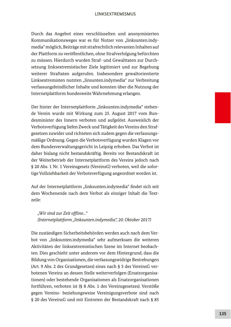 LINKSEXTREMISMUS Durch das Angebot eines verschlüsselten und anonymisierten Kommunikationsweges war es für Nutzer von "linksunten.indymedia" möglich, Beiträge mit strafrechtlich relevanten Inhalten auf der Plattform zu veröffentlichen, ohne Strafverfolgung befürchten zu müssen. Hierdurch wurden Strafund Gewalttaten zur Durchsetzung linksextremistischer Ziele legitimiert und zur Begehung weiterer Straftaten aufgerufen. Insbesondere gewaltorientierte Linksextremisten nutzten "linsunten.indymedia" zur Verbreitung verfassungsfeindlicher Inhalte und konnten über die Nutzung der Internetplattform bundesweite Wahrnehmung erlangen. Der hinter der Internetplattform "linksunten.indymedia" stehende Verein wurde mit Wirkung zum 25. August 2017 vom Bundesminister des Innern verboten und aufgelöst. Ausweislich der Verbotsverfügung liefen Zweck und Tätigkeit des Vereins den Strafgesetzen zuwider und richteten sich zudem gegen die verfassungsmäßige Ordnung. Gegen die Verbotsverfügung wurden Klagen vor dem Bundesverwaltungsgericht in Leipzig erhoben. Das Verbot ist daher bislang nicht bestandskräftig. Bereits vor Bestandskraft ist der Weiterbetrieb der Internetplattform des Vereins jedoch nach SS 20 Abs. 1 Nr. 1 Vereinsgesetz (VereinsG) verboten, weil die sofortige Vollziehbarkeit der Verbotsverfügung angeordnet worden ist. Auf der Internetplattform "linksunten.indymedia" findet sich seit dem Wochenende nach dem Verbot als einziger Inhalt die Textzeile: "Wir sind zur Zeit offline..." (Internetplattform "linksunten.indymedia", 20. Oktober 2017) Die zuständigen Sicherheitsbehörden werden auch nach dem Verbot von "linksunten.indymedia" sehr aufmerksam die weiteren Aktivitäten der linksextremistischen Szene im Internet beobachten. Dies geschieht unter anderem vor dem Hintergrund, dass die Bildung von Organisationen, die verfassungswidrige Bestrebungen (Art. 9 Abs. 2 des Grundgesetzes) eines nach SS 3 des VereinsG verbotenen Vereins an dessen Stelle weiterverfolgen (Ersatzorganisationen) oder bestehende Organisationen als Ersatzorganisationen fortführen, verboten ist (SS 8 Abs. 1 des Vereinsgesetzes). Verstöße gegen Vereinsbeziehungsweise Vereinigungsverbote sind nach SS 20 des VereinsG und mit Eintreten der Bestandskraft nach SS 85 135