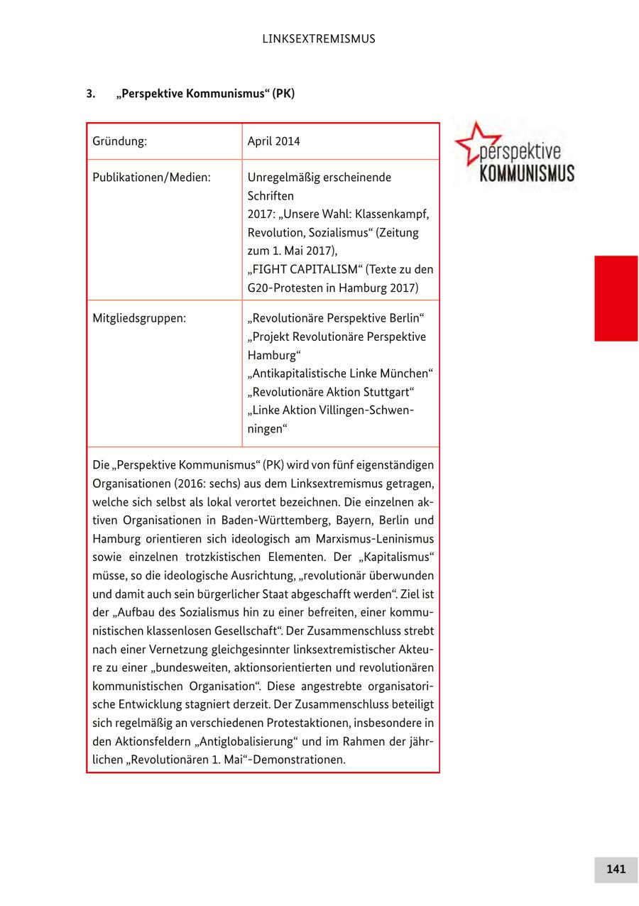LINKSEXTREMISMUS 3. "Perspektive Kommunismus" (PK) Gründung: April 2014 Publikationen/Medien: Unregelmäßig erscheinende Schriften 2017: "Unsere Wahl: Klassenkampf, Revolution, Sozialismus" (Zeitung zum 1. Mai 2017), "FIGHT CAPITALISM" (Texte zu den G20-Protesten in Hamburg 2017) Mitgliedsgruppen: "Revolutionäre Perspektive Berlin" "Projekt Revolutionäre Perspektive Hamburg" "Antikapitalistische Linke München" "Revolutionäre Aktion Stuttgart" "Linke Aktion Villingen-Schwenningen" Die "Perspektive Kommunismus" (PK) wird von fünf eigenständigen Organisationen (2016: sechs) aus dem Linksextremismus getragen, welche sich selbst als lokal verortet bezeichnen. Die einzelnen aktiven Organisationen in Baden-Württemberg, Bayern, Berlin und Hamburg orientieren sich ideologisch am Marxismus-Leninismus sowie einzelnen trotzkistischen Elementen. Der "Kapitalismus" müsse, so die ideologische Ausrichtung, "revolutionär überwunden und damit auch sein bürgerlicher Staat abgeschafft werden". Ziel ist der "Aufbau des Sozialismus hin zu einer befreiten, einer kommunistischen klassenlosen Gesellschaft". Der Zusammenschluss strebt nach einer Vernetzung gleichgesinnter linksextremistischer Akteure zu einer "bundesweiten, aktionsorientierten und revolutionären kommunistischen Organisation". Diese angestrebte organisatorische Entwicklung stagniert derzeit. Der Zusammenschluss beteiligt sich regelmäßig an verschiedenen Protestaktionen, insbesondere in den Aktionsfeldern "Antiglobalisierung" und im Rahmen der jährlichen "Revolutionären 1. Mai"-Demonstrationen. 141
