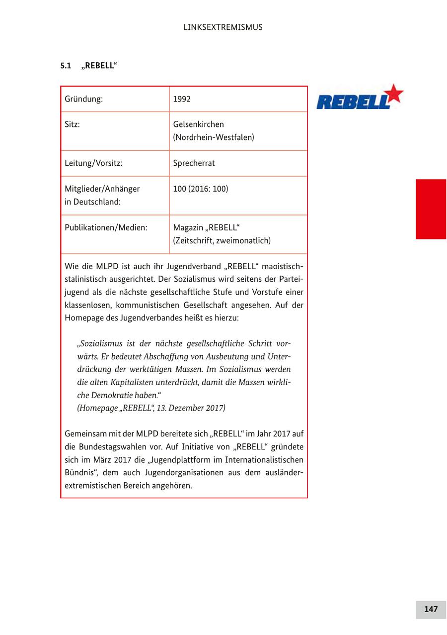 LINKSEXTREMISMUS 5.1 "REBELL" Gründung: 1992 Sitz: Gelsenkirchen (Nordrhein-Westfalen) Leitung/Vorsitz: Sprecherrat Mitglieder/Anhänger 100 (2016: 100) in Deutschland: Publikationen/Medien: Magazin "REBELL" (Zeitschrift, zweimonatlich) Wie die MLPD ist auch ihr Jugendverband "REBELL" maoistischstalinistisch ausgerichtet. Der Sozialismus wird seitens der Parteijugend als die nächste gesellschaftliche Stufe und Vorstufe einer klassenlosen, kommunistischen Gesellschaft angesehen. Auf der Homepage des Jugendverbandes heißt es hierzu: "Sozialismus ist der nächste gesellschaftliche Schritt vorwärts. Er bedeutet Abschaffung von Ausbeutung und Unterdrückung der werktätigen Massen. Im Sozialismus werden die alten Kapitalisten unterdrückt, damit die Massen wirkliche Demokratie haben." (Homepage "REBELL", 13. Dezember 2017) Gemeinsam mit der MLPD bereitete sich "REBELL" im Jahr 2017 auf die Bundestagswahlen vor. Auf Initiative von "REBELL" gründete sich im März 2017 die "Jugendplattform im Internationalistischen Bündnis", dem auch Jugendorganisationen aus dem ausländerextremistischen Bereich angehören. 147