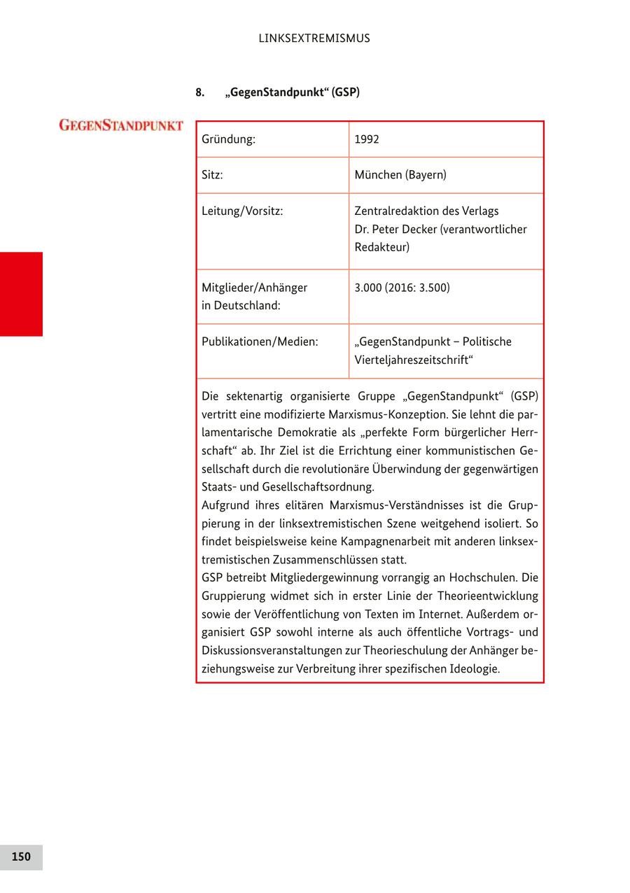 LINKSEXTREMISMUS 8. "GegenStandpunkt" (GSP) Gründung: 1992 Sitz: München (Bayern) Leitung/Vorsitz: Zentralredaktion des Verlags Dr. Peter Decker (verantwortlicher Redakteur) Mitglieder/Anhänger 3.000 (2016: 3.500) in Deutschland: Publikationen/Medien: "GegenStandpunkt - Politische Vierteljahreszeitschrift" Die sektenartig organisierte Gruppe "GegenStandpunkt" (GSP) vertritt eine modifizierte Marxismus-Konzeption. Sie lehnt die parlamentarische Demokratie als "perfekte Form bürgerlicher Herrschaft" ab. Ihr Ziel ist die Errichtung einer kommunistischen Gesellschaft durch die revolutionäre Überwindung der gegenwärtigen Staatsund Gesellschaftsordnung. Aufgrund ihres elitären Marxismus-Verständnisses ist die Gruppierung in der linksextremistischen Szene weitgehend isoliert. So findet beispielsweise keine Kampagnenarbeit mit anderen linksextremistischen Zusammenschlüssen statt. GSP betreibt Mitgliedergewinnung vorrangig an Hochschulen. Die Gruppierung widmet sich in erster Linie der Theorieentwicklung sowie der Veröffentlichung von Texten im Internet. Außerdem organisiert GSP sowohl interne als auch öffentliche Vortragsund Diskussionsveranstaltungen zur Theorieschulung der Anhänger beziehungsweise zur Verbreitung ihrer spezifischen Ideologie. 150