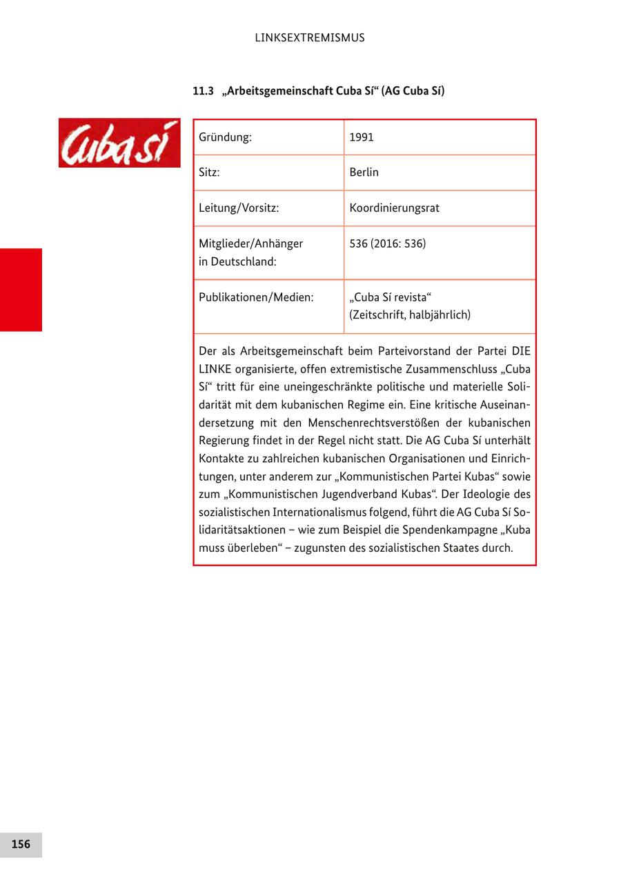 LINKSEXTREMISMUS 11.3 "Arbeitsgemeinschaft Cuba Si" (AG Cuba Si) Gründung: 1991 Sitz: Berlin Leitung/Vorsitz: Koordinierungsrat Mitglieder/Anhänger 536 (2016: 536) in Deutschland: Publikationen/Medien: "Cuba Si revista" (Zeitschrift, halbjährlich) Der als Arbeitsgemeinschaft beim Parteivorstand der Partei DIE LINKE organisierte, offen extremistische Zusammenschluss "Cuba Si" tritt für eine uneingeschränkte politische und materielle Solidarität mit dem kubanischen Regime ein. Eine kritische Auseinandersetzung mit den Menschenrechtsverstößen der kubanischen Regierung findet in der Regel nicht statt. Die AG Cuba Si unterhält Kontakte zu zahlreichen kubanischen Organisationen und Einrichtungen, unter anderem zur "Kommunistischen Partei Kubas" sowie zum "Kommunistischen Jugendverband Kubas". Der Ideologie des sozialistischen Internationalismus folgend, führt die AG Cuba Si Solidaritätsaktionen - wie zum Beispiel die Spendenkampagne "Kuba muss überleben" - zugunsten des sozialistischen Staates durch. 156
