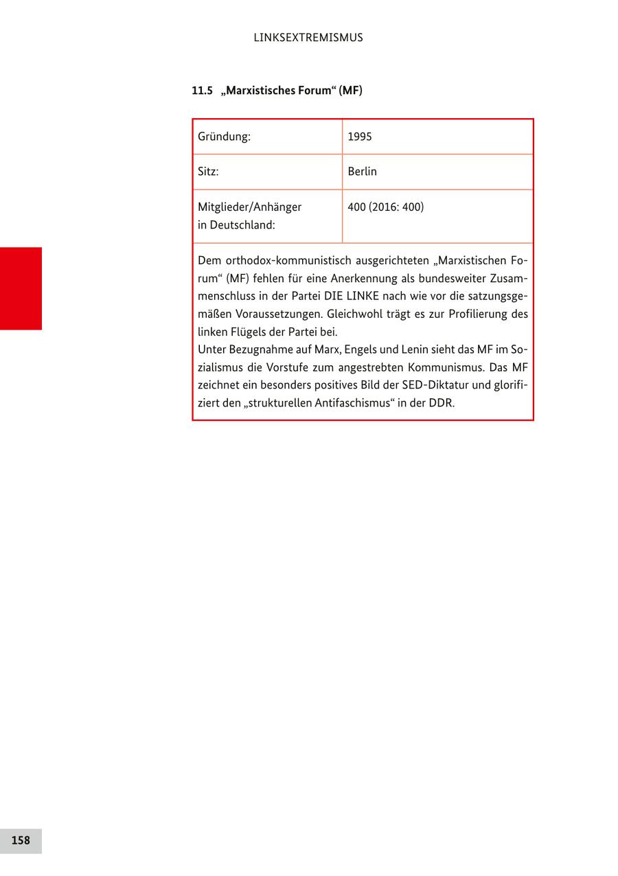 LINKSEXTREMISMUS 11.5 "Marxistisches Forum" (MF) Gründung: 1995 Sitz: Berlin Mitglieder/Anhänger 400 (2016: 400) in Deutschland: Dem orthodox-kommunistisch ausgerichteten "Marxistischen Forum" (MF) fehlen für eine Anerkennung als bundesweiter Zusammenschluss in der Partei DIE LINKE nach wie vor die satzungsgemäßen Voraussetzungen. Gleichwohl trägt es zur Profilierung des linken Flügels der Partei bei. Unter Bezugnahme auf Marx, Engels und Lenin sieht das MF im Sozialismus die Vorstufe zum angestrebten Kommunismus. Das MF zeichnet ein besonders positives Bild der SED-Diktatur und glorifiziert den "strukturellen Antifaschismus" in der DDR. 158