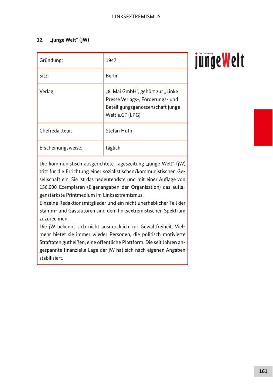 LINKSEXTREMISMUS 12. "junge Welt" (jW) Gründung: 1947 Sitz: Berlin Verlag: "8. Mai GmbH", gehört zur "Linke Presse Verlags-, Förderungsund Beteiligungsgenossenschaft junge Welt e.G." (LPG) Chefredakteur: Stefan Huth Erscheinungsweise: täglich Die kommunistisch ausgerichtete Tageszeitung "junge Welt" (jW) tritt für die Errichtung einer sozialistischen/kommunistischen Gesellschaft ein. Sie ist das bedeutendste und mit einer Auflage von 156.000 Exemplaren (Eigenangaben der Organisation) das auflagenstärkste Printmedium im Linksextremismus. Einzelne Redaktionsmitglieder und ein nicht unerheblicher Teil der Stammund Gastautoren sind dem linksextremistischen Spektrum zuzurechnen. Die jW bekennt sich nicht ausdrücklich zur Gewaltfreiheit. Vielmehr bietet sie immer wieder Personen, die politisch motivierte Straftaten gutheißen, eine öffentliche Plattform. Die seit Jahren angespannte finanzielle Lage der jW hat sich nach eigenen Angaben stabilisiert. 161