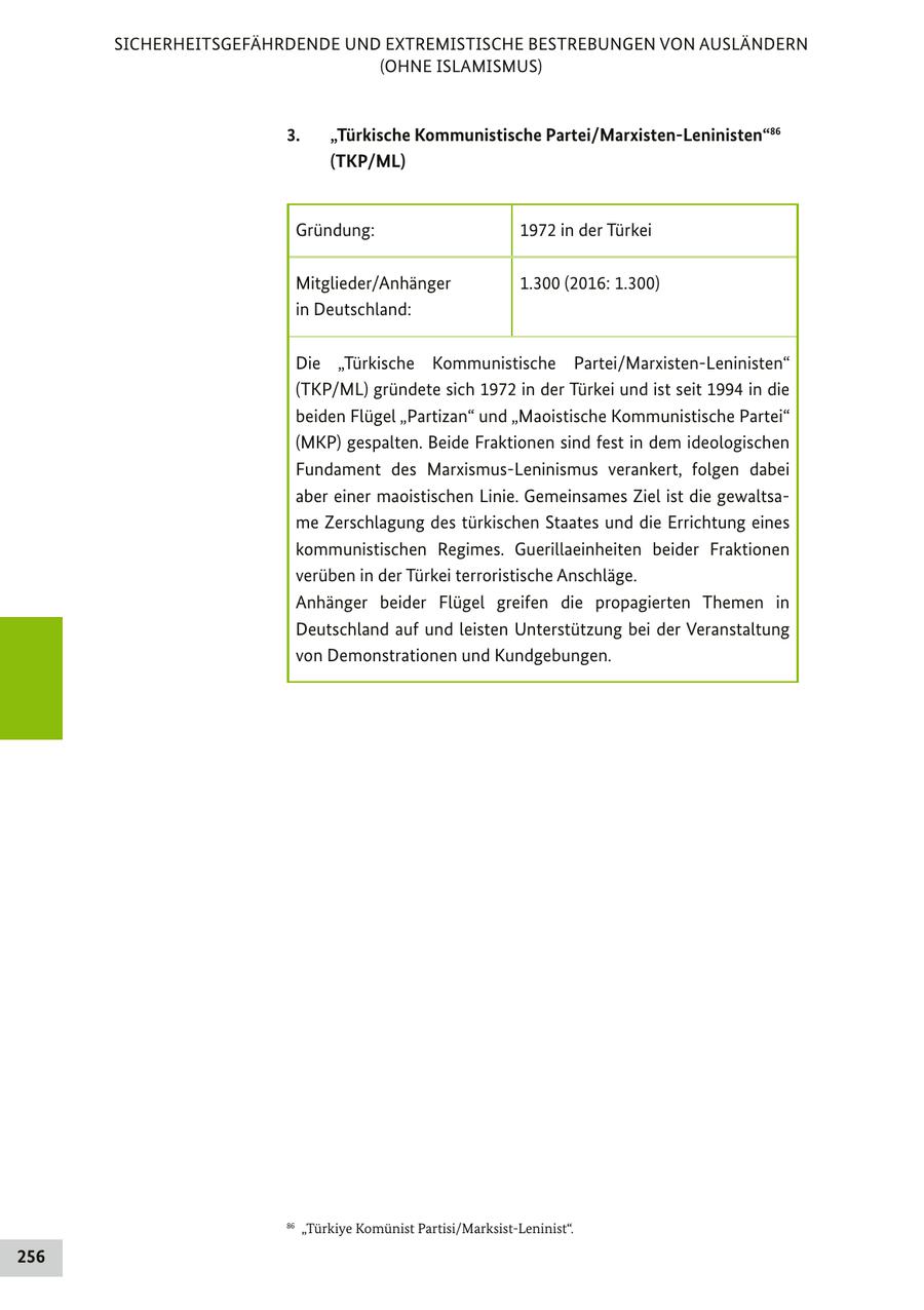SICHERHEITSGEFÄHRDENDE UND EXTREMISTISCHE BESTREBUNGEN VON AUSLÄNDERN (OHNE ISLAMISMUS) 3. "Türkische Kommunistische Partei/Marxisten-Leninisten"86 (TKP/ML) Gründung: 1972 in der Türkei Mitglieder/Anhänger 1.300 (2016: 1.300) in Deutschland: Die "Türkische Kommunistische Partei/Marxisten-Leninisten" (TKP/ML) gründete sich 1972 in der Türkei und ist seit 1994 in die beiden Flügel "Partizan" und "Maoistische Kommunistische Partei" (MKP) gespalten. Beide Fraktionen sind fest in dem ideologischen Fundament des Marxismus-Leninismus verankert, folgen dabei aber einer maoistischen Linie. Gemeinsames Ziel ist die gewaltsame Zerschlagung des türkischen Staates und die Errichtung eines kommunistischen Regimes. Guerillaeinheiten beider Fraktionen verüben in der Türkei terroristische Anschläge. Anhänger beider Flügel greifen die propagierten Themen in Deutschland auf und leisten Unterstützung bei der Veranstaltung von Demonstrationen und Kundgebungen. 86 "Türkiye Komünist Partisi/Marksist-Leninist". 256