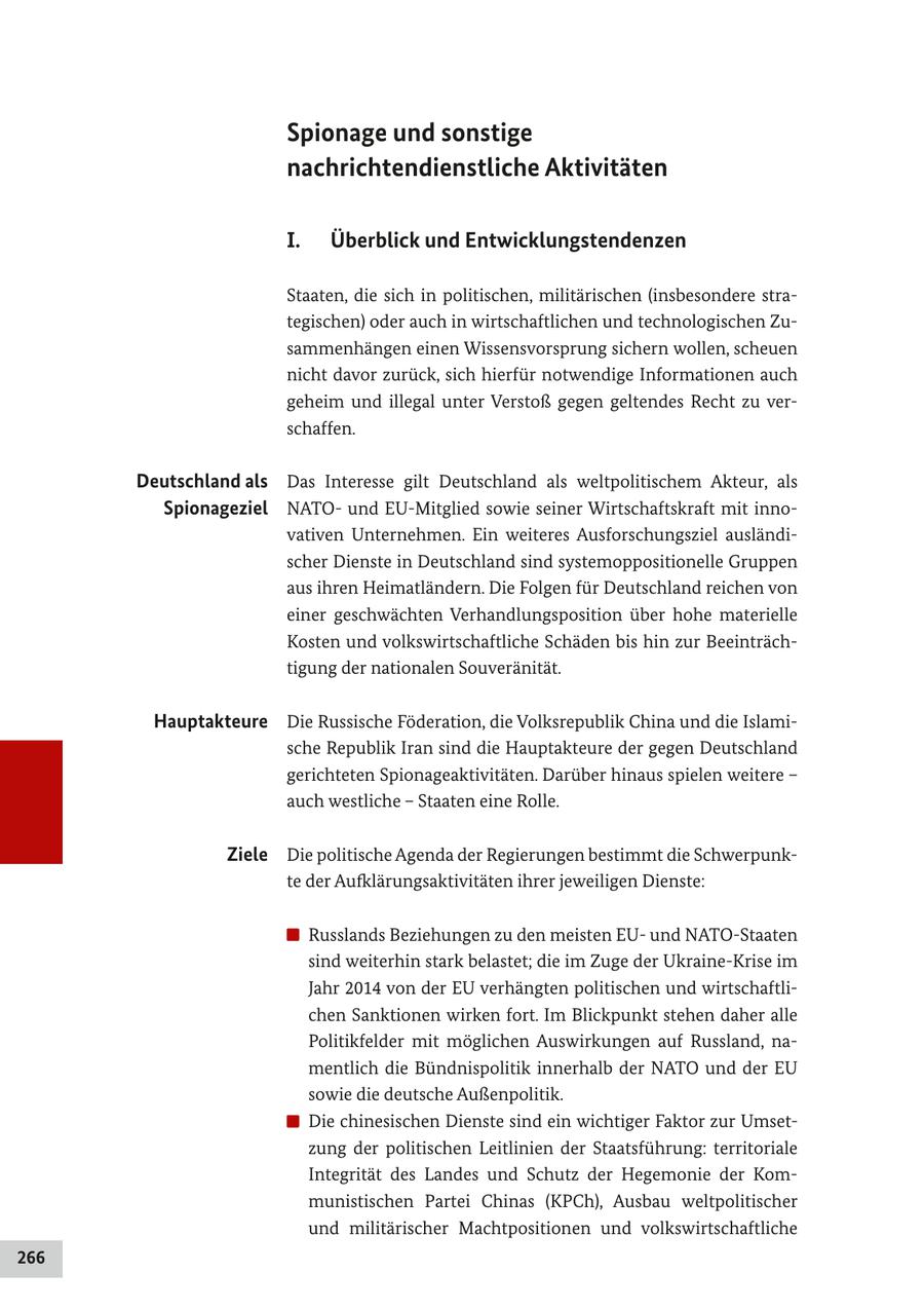 Spionage und sonstige nachrichtendienstliche Aktivitäten I. Überblick und Entwicklungstendenzen Staaten, die sich in politischen, militärischen (insbesondere strategischen) oder auch in wirtschaftlichen und technologischen Zusammenhängen einen Wissensvorsprung sichern wollen, scheuen nicht davor zurück, sich hierfür notwendige Informationen auch geheim und illegal unter Verstoß gegen geltendes Recht zu verschaffen. Deutschland als Das Interesse gilt Deutschland als weltpolitischem Akteur, als Spionageziel NATOund EU-Mitglied sowie seiner Wirtschaftskraft mit innovativen Unternehmen. Ein weiteres Ausforschungsziel ausländischer Dienste in Deutschland sind systemoppositionelle Gruppen aus ihren Heimatländern. Die Folgen für Deutschland reichen von einer geschwächten Verhandlungsposition über hohe materielle Kosten und volkswirtschaftliche Schäden bis hin zur Beeinträchtigung der nationalen Souveränität. Hauptakteure Die Russische Föderation, die Volksrepublik China und die Islamische Republik Iran sind die Hauptakteure der gegen Deutschland gerichteten Spionageaktivitäten. Darüber hinaus spielen weitere - auch westliche - Staaten eine Rolle. Ziele Die politische Agenda der Regierungen bestimmt die Schwerpunkte der Aufklärungsaktivitäten ihrer jeweiligen Dienste: Russlands Beziehungen zu den meisten EUund NATO-Staaten sind weiterhin stark belastet; die im Zuge der Ukraine-Krise im Jahr 2014 von der EU verhängten politischen und wirtschaftlichen Sanktionen wirken fort. Im Blickpunkt stehen daher alle Politikfelder mit möglichen Auswirkungen auf Russland, namentlich die Bündnispolitik innerhalb der NATO und der EU sowie die deutsche Außenpolitik. Die chinesischen Dienste sind ein wichtiger Faktor zur Umsetzung der politischen Leitlinien der Staatsführung: territoriale Integrität des Landes und Schutz der Hegemonie der Kommunistischen Partei Chinas (KPCh), Ausbau weltpolitischer und militärischer Machtpositionen und volkswirtschaftliche 266