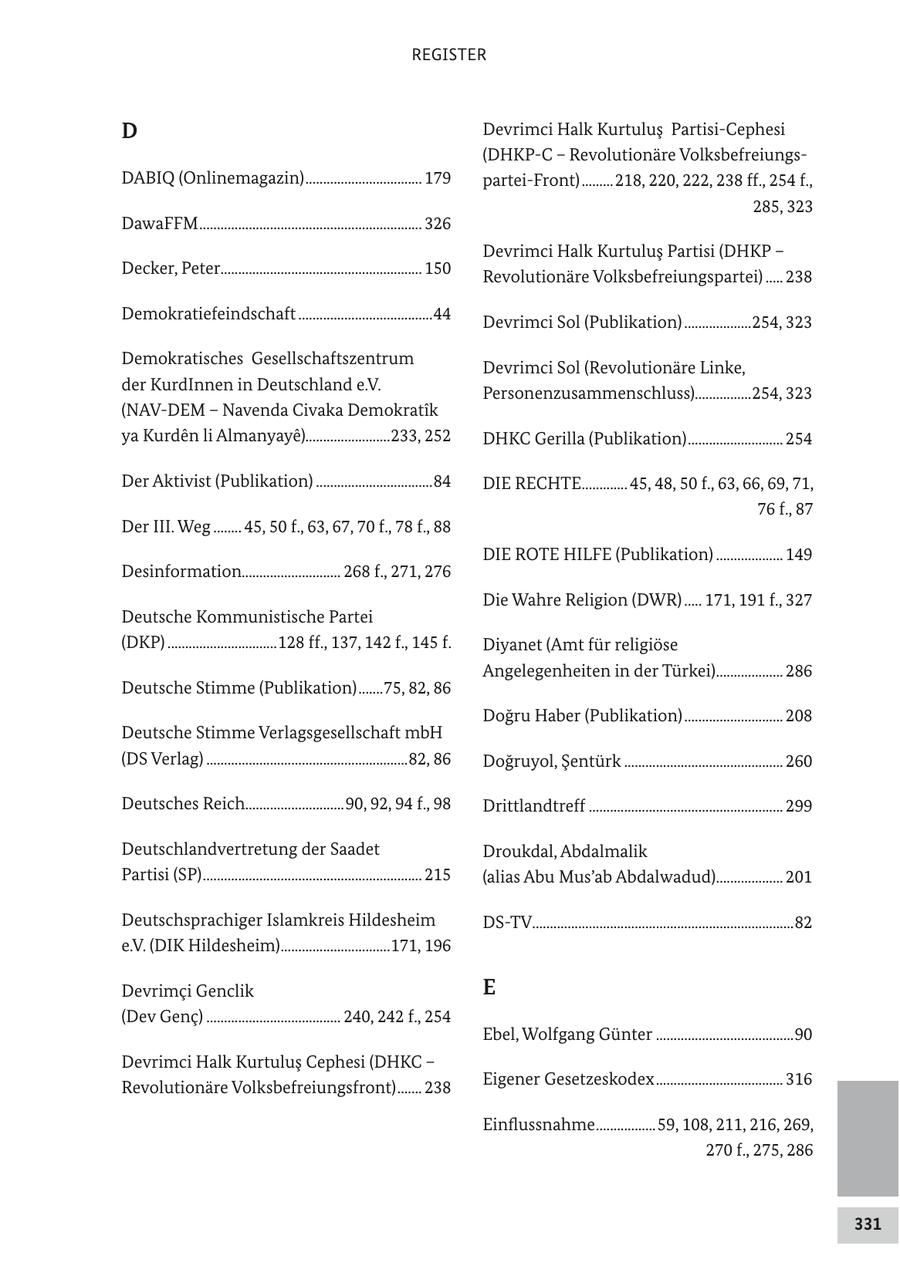 REGISTER D Devrimci Halk Kurtulus Partisi-Cephesi (DHKP-C - Revolutionäre VolksbefreiungsDABIQ (Onlinemagazin) ................................. 179 partei-Front) .........218, 220, 222, 238 ff., 254 f., 285, 323 DawaFFM ............................................................... 326 Devrimci Halk Kurtulus Partisi (DHKP - Decker, Peter......................................................... 150 Revolutionäre Volksbefreiungspartei) ..... 238 Demokratiefeindschaft ......................................44 Devrimci Sol (Publikation) ...................254, 323 Demokratisches Gesellschaftszentrum Devrimci Sol (Revolutionäre Linke, der KurdInnen in Deutschland e.V. Personenzusammenschluss)................254, 323 (NAV-DEM - Navenda Civaka Demokratik ya Kurden li Almanyaye)........................233, 252 DHKC Gerilla (Publikation) ........................... 254 Der Aktivist (Publikation) .................................84 DIE RECHTE............. 45, 48, 50 f., 63, 66, 69, 71, 76 f., 87 Der III. Weg ........ 45, 50 f., 63, 67, 70 f., 78 f., 88 DIE ROTE HILFE (Publikation) ................... 149 Desinformation............................ 268 f., 271, 276 Die Wahre Religion (DWR) ..... 171, 191 f., 327 Deutsche Kommunistische Partei (DKP) ...............................128 ff., 137, 142 f., 145 f. Diyanet (Amt für religiöse Angelegenheiten in der Türkei)................... 286 Deutsche Stimme (Publikation) .......75, 82, 86 Dogru Haber (Publikation) ............................ 208 Deutsche Stimme Verlagsgesellschaft mbH (DS Verlag) .........................................................82, 86 Dogruyol, Sentürk ............................................. 260 Deutsches Reich............................90, 92, 94 f., 98 Drittlandtreff ....................................................... 299 Deutschlandvertretung der Saadet Droukdal, Abdalmalik Partisi (SP) .............................................................. 215 (alias Abu Mus'ab Abdalwadud)................... 201 Deutschsprachiger Islamkreis Hildesheim DS-TV..........................................................................82 e.V. (DIK Hildesheim)...............................171, 196 Devrimci Genclik E (Dev Genc) ...................................... 240, 242 f., 254 Ebel, Wolfgang Günter .......................................90 Devrimci Halk Kurtulus Cephesi (DHKC - Revolutionäre Volksbefreiungsfront) ....... 238 Eigener Gesetzeskodex .................................... 316 Einflussnahme .................59, 108, 211, 216, 269, 270 f., 275, 286 331